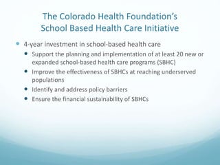 The Colorado Health Foundation’s
School Based Health Care Initiative
 4-year investment in school-based health care
 Support the planning and implementation of at least 20 new or
expanded school-based health care programs (SBHC)
 Improve the effectiveness of SBHCs at reaching underserved
populations
 Identify and address policy barriers
 Ensure the financial sustainability of SBHCs
 