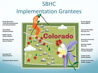 SBHC
Implementation Grantees
Rocky Mountain Aurora School
Youth Services/Roaring District/RMYC
Fork School District
Grand River Community Health
Hospital District Services, Inc.
Eagle County Denver Health
School District
Montrose County Summit Community
School District Care Clinic
Sheridan Health
Services
Metro Community
Provider Network
Durango 9-R
School District Cripple Creek
School District
Southwest Open School Pueblo Community
Health Centers
 