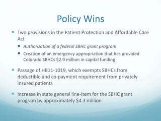 Policy Wins
 Two provisions in the Patient Protection and Affordable Care
Act
 Authorization of a federal SBHC grant program
 Creation of an emergency appropriation that has provided
Colorado SBHCs $2.9 million in capital funding
 Passage of HB11-1019, which exempts SBHCs from
deductible and co-payment requirement from privately
insured patients
 Increase in state general line-item for the SBHC grant
program by approximately $4.3 million
 