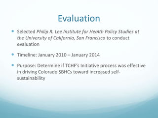 Evaluation
 Selected Philip R. Lee Institute for Health Policy Studies at
the University of California, San Francisco to conduct
evaluation
 Timeline: January 2010 – January 2014
 Purpose: Determine if TCHF’s Initiative process was effective
in driving Colorado SBHCs toward increased self-
sustainability
 