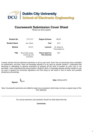 1
Coursework Submission Cover Sheet
Please use block capitals
Student No 57371357 Degree Scheme MENC
Student Name Aun Ahsan Year 2015
Module EE535 Lecturer Dr. Rajani K.
Vijayaraghavan
Title Renewable energy:
technology and
economics
Hours spent on
this exercise
100+
I hereby declare that the attached submission is all my own work, that it has not previously been submitted
for assessment, and that I have not knowingly allowed it to be used by another student. I understand that
deceiving or attempting to deceive examiners by passing off the work of another as one's own is not
permitted. I also understand that using another's student’s work or knowingly allowing another student to use
my work is against the University regulations and that doing so will result in loss of marks and possible
disciplinary proceedings.
Signed:
Date: 26-Nov-2015
Note: Coursework examiners are entitled to reject any coursework which does not have a signed copy of this
form attached.
For use by examiners only (students should not write below this line)
Comments:
 
