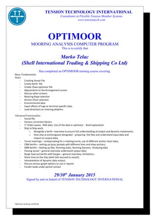 OPTIMOOR
MOORING ANALYSIS COMPUTER PROGRAM
This is to certify that
Marko Telac
(Shell International Trading & Shipping Co Ltd)
Has completed an OPTIMOOR training course covering
Basic Fundamentals
Static
- Creating Vessel File
- Create berth file
- Create /Save optimoor file
- Adjustments to the Arrangement screen
- Discuss other screens
- Mooring Rope selection
- Anchor Chain selection
- Environmental data
- Input effects of tugs or terminal specific data.
- Load directions on mooring dolphins
Advanced Functionality:
- Vessel file
- Various correction factors
- 1st
Order waves. RAO data. Use of the data in optimoor . Brief explanation
- Ship to Ship work:
o Alongside a berth –overview to ensure full understanding of output and dynamic movements;
o Host ship at anchor(guest alongside) – preparing the files and understand input data and
impact on output data;
- Turret moorings – compensating for a rotating turret, use of different anchor chain data;
- CBM berths – setting up buoy spreads with different lines and ships anchors;
- SBM berths – Setting up files. Running static, Running Dynamic. Analysing data
- Passing vessel – general overview understand output data;
- Barge load out berths with barges – general overview, limitations;
- Shore lines to the ship (with tails secured to vessel);
- Interpretation of dynamic data output;
- Discuss various graph options to use in reports
- Fender loads under partial contact
29/30th
January 2015
Signed by and on behalf of TENSION TECHNOLOGY INTERNATIONAL
Optimoor training certificate
TENSION TECHNOLOGY INTERNATIONAL
Consultants in Flexible Tension Member Systems
www.tensiontech.com
 