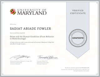 08/21/2014
SADIAT ABIADE FOWLER
Genes and the Human Condition (From Behavior
to Biotechnology)
a 6 week online non-credit course authorized by University of Maryland, College Park
and offered through Coursera
has successfully completed
Distinguished Professor Raymond J. St. Leger, Ph.D
Department of Entomology
University of Maryland
Tammatha O'Brien, Ph.D.
Department of Entomology
University of Maryland
Verify at coursera.org/verify/ER2HQZY3DX
Coursera has confirmed the identity of this individual and
their participation in the course.
 