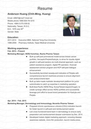 Resume
Anderson Huang (Chih-Ming, Huang)
Email: n9847@ms27.hinet.net
Mobile phone:+886-928-791-819
Phone: +886-2-275-338-52
Nationality: Taiwan, R.O.C.
B.D.: 1978 July 26th
Gender: Male
Education:
2011-2014 Executive MBA, National Tsing-Hua University
1996-2000 Pharmacy institute, Taipei Medical University
Working experience:
Feb. 2015 – Present
Marketing Manager, HER2 franchise, Roche Pharma Taiwan
 Built up self-paid promotional model across breast cancer
portfolio, Herceptin/Perjeta/Kadcyla, to strive for double digital
growth in self-paid sectors via multi-channel approach, such as
patient assistance program, digital PR operation, financial
assessment advisor program and HCP self-paid dialogue
enhancement
 Successfully launched neoadjuvant indication of Perjeta with
comprehensive launch readiness process to ensure alignment
over product brand team
 Built up tailor-made marketer development platform for junior
subordinates to catch up expertise in marketing operation
 Built Asia-Pacific HER2 Ring, Korea/Taiwan/Japan(Chugai), to
create synergic effect across HER2 portfolio and successfully
leverage joint effort to boost brand penetration for Kadcyla and
Perjeta
Apr. 2014 – Feb. 2015
Marketing Manager, Dermatology and Immunology, Novartis Pharma Taiwan
 Prepared chronic spontaneous urticaria (CSU) indication launch
for Xolair launch in self-paid and reimbursement sector
 Led cross functional brand team in dermatology to ensure early
preparation and reimbursement dossier submission by Dec. 2014
 Developed holistic digital marketing approach, including disease
awareness website, micro film production, launch media press,
 