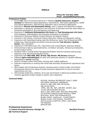 SARALA
Phone No: 919-641-4094
Email: sarpad2003@yahoo.com
Professional Profile:
• Around Six years of working experience in Software Quality Assurance, Support
Analysis for Mainframe based applications, Client/Server, Web based applications, Health
Care based applications, Web Services application and e-commerce applications.
• Expertise in Manual and Automated testing, Level 2 support and Operations support
• Specialized in designing, development and execution of test plans and test cases based on
functional specifications, Bug management and Reporting.
• Experience in Software Development Life Cycle and Test Development Life Cycle,
Test strategies, Methodologies and processes compliance to standards.
• Experience in Business Objects (Crystal Reports) and Reports testing.
• Involved in GUI testing, Functional Testing, Black Box Testing and Regression testing.
• Experience with Automated testing tools like WinRunner, Quick Test Professional (QTP),
LoadRunner, Rational Robot and Defect tracking tools like Test Director/ Quality
Center, CVS, and CMVC.
• Experience in MS Office tools, ETL, Informatica and crystal Reports ,Business Obejcts.
• Enhanced test scripts by parameterization, correlation concepts, introducing checkpoints,
synchronization points.
• Excellent skills in overall Defect Management/Problem Solving including tracking bugs,
reporting using Test Director/Quality Center.
• Experience with DB2 UDB, DB2, Oracle, SQL Server, MS Access databases.
• Followed Agile methodologies for early and continuous delivery of valuable software;
Participated in scrum meetings.
• Perform complex system level tests, working with multiple platforms.
• Extensive experience on working with world wide business/ development/ operations/ test
teams.
• Work closely with the Business Analysts, Business teams, Project Leader and Product
Development teams from design through production deployment to ensure business
requirements are met.
• Demonstrate leadership, initiative, drive and commitment in delivering excellence and in
meeting aggressive project targets to satisfy client objectives.
Technical Skills:
MS-DOS, Windows 98/2000/XP/ Vista/7, UNIX/
AIX/LINUX, Mainframe, WebSphere
Oracle 9i, DB2, DB2 UDB, MS Access,
SQL server,Cache
HTML, JSP, VB, .NET, ASP.NET, VB.NET, Java
Script, VB Script,Web Services
Java, C,SQL, Shell script, Perl,Lotus Notes,XML,
JCL,Business Objects(Crystal Reports), VSAM
Winrunner, Quick Test Professional 8.0,
Quality Center, Loadrunner , Crystal Reports
Quality Center, Test Director, Translation
Communication tool(TCT), CMVC, Lotus Notes
TIR database
Rational tools
Professional Experience:
1) Liberty Financial Services, Raleigh, NC Nov2014-Present
QA-Technical Support
 