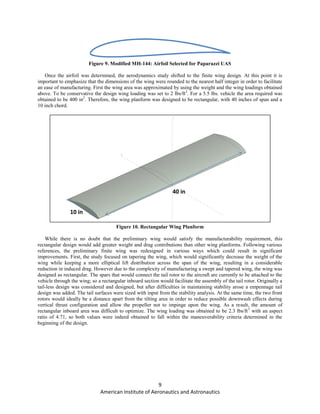 9
American Institute of Aeronautics and Astronautics
Figure 9. Modified MH-144: Airfoil Selected for Paparazzi UAS
Once the airfoil was determined, the aerodynamics study shifted to the finite wing design. At this point it is
important to emphasize that the dimensions of the wing were rounded to the nearest half integer in order to facilitate
an ease of manufacturing. First the wing area was approximated by using the weight and the wing loadings obtained
above. To be conservative the design wing loading was set to 2 lbs/ft2
. For a 5.5 lbs. vehicle the area required was
obtained to be 400 in2
. Therefore, the wing planform was designed to be rectangular, with 40 inches of span and a
10 inch chord.
Figure 10. Rectangular Wing Planform
While there is no doubt that the preliminary wing would satisfy the manufacturability requirement, this
rectangular design would add greater weight and drag contributions than other wing planforms. Following various
references, the preliminary finite wing was redesigned in various ways which could result in significant
improvements. First, the study focused on tapering the wing, which would significantly decrease the weight of the
wing while keeping a more elliptical lift distribution across the span of the wing, resulting in a considerable
reduction in induced drag. However due to the complexity of manufacturing a swept and tapered wing, the wing was
designed as rectangular. The spars that would connect the tail rotor to the aircraft are currently to be attached to the
vehicle through the wing; so a rectangular inboard section would facilitate the assembly of the tail rotor. Originally a
tail-less design was considered and designed, but after difficulties in maintaining stability arose a empennage tail
design was added. The tail surfaces were sized with input from the stability analysis. At the same time, the two front
rotors would ideally be a distance apart from the tilting area in order to reduce possible downwash effects during
vertical thrust configuration and allow the propeller not to impinge upon the wing. As a result, the amount of
rectangular inboard area was difficult to optimize. The wing loading was obtained to be 2.3 lbs/ft3
with an aspect
ratio of 4.71, so both values were indeed obtained to fall within the maneuverability criteria determined in the
beginning of the design.
40 in
10 in
 