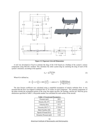 11
American Institute of Aeronautics and Astronautics
Figure 13. Paparazzi Aircraft Dimensions
A tool was developed in Excel to estimate the drag of the UAS based on a buildup of the system’s various
components using Shevell’s method. This calculates the entire system drag by summing the drag of each of the
system’s structures, according to the equation:
∑ (2)
Where K is defined as,
[ ( ) ( ) ]
( ) ⁄
√ ⁄
(3)
The skin friction coefficient was calculated using a simplified assumption of entirely turbulent flow. It was
assumed that the flow was tripped to turbulent flow at .01 inches on each component. The summed components of
the plane include the rectangular portion of the wing, the engine nacelles, the fuselage, and the tail. With the given
dimensions specified in Table 3, a Reynolds number was calculated for each surface of the aircraft.
Table 3. Freestream Parameters
Pressure (psf) 2051
Density (lbs./ft2
) 2.32E-03
Velocity (ft/s) 67.5
Viscosity (lb ft-1
s-1
) 3.73E-07
Mach Number (M) 0.06
Speed of Sound (ft/s) 1113
Dynamic Pressure (psf) 5.28
 