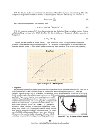 12
American Institute of Aeronautics and Astronautics
With this data, the Cd for each component was determined. Then all the Cd values are summed up. This is the
total parasitic drag and was found to be 0.02385 for the entire plane. Then, the induced drag was calculated as
(4)
The Oswald efficiency factor e was calculated from
(5)
With this e, came to a value of .89. Once the parasitic drag and the induced drag were added together, the total
coefficient of drag was found to be .05228. It is from this that the total drag of the plane is calculated according to
the equation,
(6)
The total drag was found to be .65 lbs. for the CL value used during cruise. A drag polar was developed for
increasing values of Cl and the corresponding value of Cd. The tangent of this curve with the origin provided our
glide ratio which is around 12. This value is used to optimize our flight in order to fly at the best range condition.
Figure 14. Paparazzi UAS Drag Polar
E. Propulsion
The amount of thrust that is needed to overcome the weight of the aircraft and climb at the specified climb rate in
vertical thrust of 9.2 ft/s was calculated. Based on consultations with experienced rotorcraft UAV pilots and
engineers, it was determined best to use a motor with which the aircraft would be capable of hovering at 50%-60%
throttle in order to allow for sufficient maneuvering power. With this information, various motors were researched,
specifically Tiger motors since the motor specifications are readily
available. The published data on various Tiger motors was analyzed
for different throttle settings with various propeller configurations to
pinpoint the correct motor. The propulsion system selected uses
three Electric Brushless Motors – MT2814 KV770 Tiger Motors
which offer 8.9 lbs. combined of static thrust compared the 5.5 lbs.
weight of the vehicle. This excess thrust allows the vehicle to climb
at the required speeds during take-off and maneuvering. The system
runs off of 14.8 volt batteries and draws .5 amps when idling. An
efficient propeller must be sized to balance the efficiency in both
vertical and horizontal thrust configurations. The propeller must Figure 15. Tiger Brushless Motors Selected
 