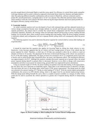 13
American Institute of Aeronautics and Astronautics
provide enough thrust in horizontal flight to reach the cruise speed. For efficiency in vertical thrust mode a propeller
with large diameter and low pitch is desired as opposed to horizontal thrust where low diameter and higher pitch is
ideal. By analyzing different propeller combinations with our motor in MotoCalc, software commonly used to
predict RC aircraft performance, a propeller that is 12”x8” was selected. This offers the minimum thrust with this
motor needed to reach the cruise speed of 40 knots while having the largest diameter and lowest pitch possible for
the highest efficiency during vertical thrust.
F. Constraint Analysis
An initial constraint analysis tool was developed in Excel with estimated data and then adjusted iteratively as
various design assumptions became more strongly defined. As aircraft and helicopter designs are constrained by
separate parameters, the analysis had to consider the vertical thrust configuration and the forward configuration
constraints separately. Primarily, the limiting values for helicopter takeoff and hovering is power loading and disk
loading. For an aircraft, these values would be power loading and wing loading. While the power loading constraint
is inherently related, each configuration will use a separate throttle setting which will consequently affect the power
required.
The following equation was used to determine the power required for vertical climb at various disk loadings out
of ground effect:
[( √ ) ] [ ] (7)
It should be noted that this equation also applies for hovering flight by setting the climb velocity to zero.
Intuitively, it also becomes apparent that the air vehicle will have enough power to hover if the vehicle has the
power required for climb. Therefore, a climb rate of 120 fpm was assumed to allow the air vehicle to reach an
altitude of 20 feet in 10 seconds. The adjustment for the force of downwash blowing on the vehicle was assumed to
be 3% of the disk loading. Additionally, the figure of merit was assumed to be 0.7 to compensate power losses due
to factors such as airfoil profile drag, nonuniform flow, tip losses, and slipstream effects. The mechanical efficiency
was approximated to be 0.97. Although this analysis considers the power required out of ground effect, the actual
power required during takeoff in ground effect is decreased. However, in an effort to design with conservative
assumptions and allow excess power for maneuvering, ground effect was neglected for power calculations.
Using an assumed weight of 5.50 lbs, the power loading was plotted versus the disk loading. In the figure below,
the area above the curve represents an inoperable region, where there is not sufficient power to takeoff at 120 fpm.
The area below the curve is the design space which meets VTOL power requirements. The design point for climb
was selected to be a power loading of 5.7 lbs/hp at a disk loading of 7.0 lbs/ft2
. With the current engine and propeller
combination, this occurs at an 80% throttle setting, which is the upper limit for our desired maneuvering mission.
With the design point falling beneath the curve, there is a surplus of power available as a margin of safety which
could also be used to accelerate the vehicle upwards at a greater rate if required during takeoff or maneuvering
flight.
Figure 16. Power Loading vs. Disk Loading for the Vertical Thrust Configuration
 