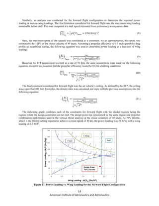 14
American Institute of Aeronautics and Astronautics
Similarly, an analysis was conducted for the forward flight configuration to determine the required power
loading at various wing loadings. The first limitation considered for forward flight was the maximum wing loading
sustainable before stall. This was computed at a stall speed estimated from preliminary aerodynamic data:
( ) (8)
Next, the maximum speed of the aircraft was considered as a constraint. As an approximation, this speed was
estimated to be 125% of the cruise velocity of 40 knots. Assuming a propeller efficiency of 0.7 and a parabolic drag
profile as established earlier, the following equation was used to determine power loading as a function of wing
loading:
( )
( )
( )
(9)
Based on the RFP requirement to climb at a rate of 76 fpm, the same assumptions were made for the following
equation, except it was assumed that the propeller efficiency would be 0.6 for climbing conditions.
( )
√
√
( )( )
(10)
The final constraint considered for forward flight was the air vehicle’s ceiling. As defined by the RFP, the ceiling
was a specified 400 feet. From this, the density ratio was calculated and input with the previous assumptions into the
following equation:
( )
√
√
( )( )
(11)
The following graph combines each of the constraints for forward flight with the shaded regions being the
regions where the design constraints are not met. The design point was constrained by the same engine and propeller
combination performance used in the vertical thrust analysis at the cruise condition of 40 knots. At 70% throttle,
which is the throttle setting required to achieve a cruise speed of 40 kts, the power loading was 26 lb/hp with a wing
loading of 2.3 lb/ft2
.
Figure 17. Power Loading vs. Wing Loading for the Forward Flight Configuration
 