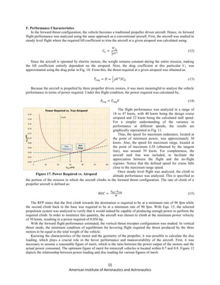 15
American Institute of Aeronautics and Astronautics
F. Performance Characteristics
In the forward thrust configuration, the vehicle becomes a traditional propeller driven aircraft. Hence, its forward
flight performance was analyzed using the same approach as a conventional aircraft. First, the aircraft was studied in
steady level flight where the required lift coefficient to trim the aircraft at a given airspeed was calculated using:
⁄
(12)
Since the aircraft is operated by electric motors, the weight remains constant during the entire mission, making
the lift coefficient entirely dependent on the airspeed. Next, the drag coefficient at this particular CL was
approximated using the drag polar in Fig. 10. From this, the thrust required at a given airspeed was obtained as:
(13)
Because the aircraft is propelled by three propeller driven motors, it was more meaningful to analyze the vehicle
performance in terms of power required. Under this flight condition, the power required was calculated by,
(14)
The flight performance was analyzed in a range of
18 to 47 knots, with 40 knots being the design cruise
airspeed and 22 knots being the calculated stall speed.
For a simpler understanding of the variance in
performance at different speeds, the results are
graphically represented in Fig. 11.
Thus, the speed for maximum endurance, located at
the point of minimum power, was approximately 30
knots. Also, the speed for maximum range, located at
the point of maximum L/D (obtained by the tangent
line), was around 39 knots. For completeness, the
aircraft stall line was included, to facilitate the
appreciation between the flight and the no-flight
regimes. Notice that the defined speed for cruise falls
close to the maximum range speed.
Once steady level flight was analyzed, the climb to
altitude performance was analyzed. This is specified as
the portion of the mission in which the aircraft climbs in the forward thrust configuration. The rate of climb of a
propeller aircraft is defined as:
(15)
The RFP states that the first climb towards the destination is required to be at a minimum rate of 96 fpm while
the second climb back to the base was required to be at a minimum rate of 90 fpm. With Eqn. 15, the selected
propulsion system was analyzed to verify that it would indeed be capable of producing enough power to perform the
required climb. In order to minimize this quantity, the aircraft was chosen to climb at the minimum power velocity
of 30 knots, resulting in a power required of 0.056 hp.
With the forward flight performance estimated, the vertical thrust tricopter configuration was studied. In vertical
thrust mode, the minimum condition of equilibrium for hovering flight required the thrust produced by the three
motors to be equal to the total weight of the vehicle.
Knowing the characteristics of the motor and the geometry of the propeller, it was possible to calculate the disc
loading, which plays a crucial role in the hover performance and maneuverability of the aircraft. First, it was
necessary to assume a reasonable figure of merit, which is the ratio between the power output of the motors and the
actual power consumed. The optimum figure of merit for rotorcraft vehicles is located within 0.7 and 0.8. Figure 12
depicts the relationship between power loading and disc loading for various figures of merit.
Figure 17. Power Required vs. Airspeed
 