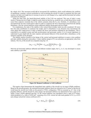 18
American Institute of Aeronautics and Astronautics
the vehicle AoA. This increment would add an incremental lift contribution, which would unbalance the condition
of equilibrium, creating a vertical acceleration as well as pitching the aircraft. In order to counteract this force and
moment, the back rotor might have to increase its power as well change its δRV angle and the horizontal tail surface
will need to be deflected.
Along the same lines, the lateral-directional stability of the UAS was analyzed. This case of study is more
intuitive. During trim level flight, it might be easily observed that the δRH would be zero, as both thrust forces would
cancel their respective moments due to the vehicle symmetry about the Xb axis. Similarly, if a disturbance were
encountered the tail rotor would need to adjust in order to counteract the force and moment raised from the sideslip
disturbance. Also the vertical stabilizers ensure additional stability during gusts and level flight.
For completeness, the study of the stability in the vertical thrust tricopter mode was also considered. All rotors
have the same contribution to counteract the weight, and if a disturbance in any direction were encountered, the
rotors adjust their output power in order to balance the forces and moments originated by the disturbance. This is
controlled by an autopilot system and both accelerometers and gyroscopic sensors. It is of crucial importance to
understand in great depth both the static response and transient behavior of the aircraft after a disturbance, so the
optimum controller can be designed.
The stability analysis focused on the design of the vertical and horizontal stabilizers to assure a trim condition
and static stability during the cruise phase. A static stability margin of 5% was selected as an appropriate value from
industry. The Cmα of the aircraft was computed using Eqn. 18:
̅
( ) ̅
(23)
With the tail horizontal stabilizer deflected and different incident angles, the Cm vs. Cl was developed to ensure
static stability is provided.
Figure 20. Moment Coefficient vs. Lift Coefficient
The negative slope demonstrates the longitudinal static stability of the aircraft over its range of flight conditions.
Based on the aircraft geometry, the minimum horizontal stabilizer chord was selected to be 6.5 inches so that the tail
would keep the aircraft level while on the ground in VTOL configuration. With an assumed ηH of 1 due to the
propeller influence, and the desired 5% static margin, the horizontal stabilizer was determined to have a span of 22
inches. Using a similar approach and Eqn. 19, the vertical stabilizer was calculated to have a span of 6.5 inches,
which produced a Cnβ value of 0.054 rad-1
, assuming a Kf of 0.8, vertical tail side-wash gradient of 0.5, ηV of 0.9,
and a design vertical tail volume coefficient of 0.1.
( ) (24)
 