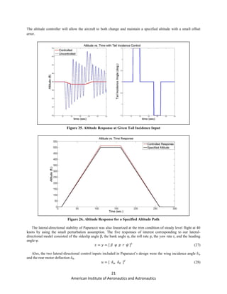21
American Institute of Aeronautics and Astronautics
The altitude controller will allow the aircraft to both change and maintain a specified altitude with a small offset
error.
Figure 25. Altitude Response at Given Tail Incidence Input
Figure 26. Altitude Response for a Specified Altitude Path
The lateral-directional stability of Paparazzi was also linearized at the trim condition of steady level flight at 40
knots by using the small perturbation assumption. The five responses of interest corresponding to our lateral-
directional model consisted of the sideslip angle β, the bank angle φ, the roll rate p, the yaw rate r, and the heading
angle ψ.
(27)
Also, the two lateral-directional control inputs included in Paparazzi’s design were the wing incidence angle δw
and the rear motor deflection δR.
(28)
 