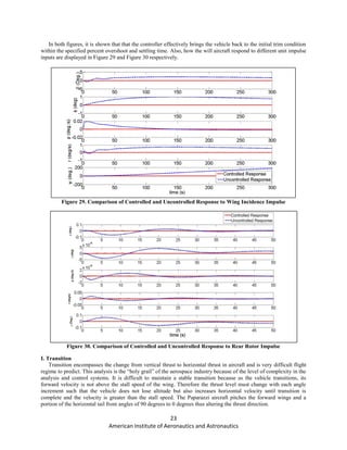 23
American Institute of Aeronautics and Astronautics
In both figures, it is shown that that the controller effectively brings the vehicle back to the initial trim condition
within the specified percent overshoot and settling time. Also, how the will aircraft respond to different unit impulse
inputs are displayed in Figure 29 and Figure 30 respectively.
Figure 29. Comparison of Controlled and Uncontrolled Response to Wing Incidence Impulse
Figure 30. Comparison of Controlled and Uncontrolled Response to Rear Rotor Impulse
I. Transition
Transition encompasses the change from vertical thrust to horizontal thrust in aircraft and is very difficult flight
regime to predict. This analysis is the “holy grail” of the aerospace industry because of the level of complexity in the
analysis and control systems. It is difficult to maintain a stable transition because as the vehicle transitions, its
forward velocity is not above the stall speed of the wing. Therefore the thrust level must change with each angle
increment such that the vehicle does not lose altitude but also increases horizontal velocity until transition is
complete and the velocity is greater than the stall speed. The Paparazzi aircraft pitches the forward wings and a
portion of the horizontal tail from angles of 90 degrees to 0 degrees thus altering the thrust direction.
 
