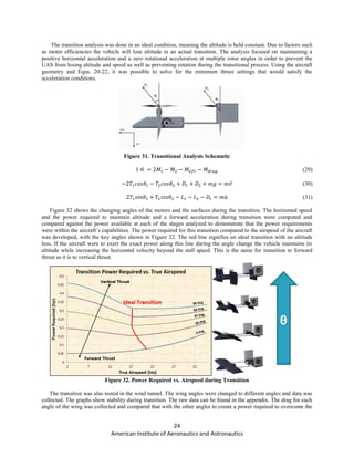 24
American Institute of Aeronautics and Astronautics
The transition analysis was done in an ideal condition, meaning the altitude is held constant. Due to factors such
as motor efficiencies the vehicle will lose altitude in an actual transition. The analysis focused on maintaining a
positive horizontal acceleration and a zero rotational acceleration at multiple rotor angles in order to prevent the
UAS from losing altitude and speed as well as preventing rotation during the transitional process. Using the aircraft
geometry and Eqns. 20-22, it was possible to solve for the minimum thrust settings that would satisfy the
acceleration conditions.
Figure 31. Transitional Analysis Schematic
̈ (29)
̈ (30)
̈ (31)
Figure 32 shows the changing angles of the motors and the surfaces during the transition. The horizontal speed
and the power required to maintain altitude and a forward acceleration during transition were computed and
compared against the power available at each of the stages analyzed to demonstrate that the power requirements
were within the aircraft’s capabilities. The power required for this transition compared to the airspeed of the aircraft
was developed, with the key angles shown in Figure 32. The red line signifies an ideal transition with no altitude
loss. If the aircraft were to exert the exact power along this line during the angle change the vehicle maintains its
altitude while increasing the horizontal velocity beyond the stall speed. This is the same for transition to forward
thrust as it is to vertical thrust.
Figure 32. Power Required vs. Airspeed during Transition
The transition was also tested in the wind tunnel. The wing angles were changed to different angles and data was
collected. The graphs show stability during transition. The raw data can be found in the appendix. The drag for each
angle of the wing was collected and compared that with the other angles to create a power required to overcome the
 
