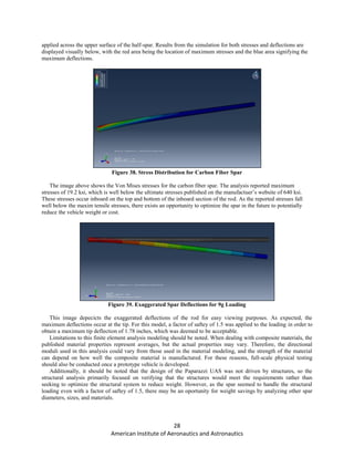 28
American Institute of Aeronautics and Astronautics
applied across the upper surface of the half-spar. Results from the simulation for both stresses and deflections are
displayed visually below, with the red area being the location of maximum stresses and the blue area signifying the
maximum deflections.
Figure 38. Stress Distribution for Carbon Fiber Spar
The image above shows the Von Mises stresses for the carbon fiber spar. The analysis reported maximum
stresses of 19.2 ksi, which is well below the ultimate stresses published on the manufactuer’s website of 640 ksi.
These stresses occur inboard on the top and bottom of the inboard section of the rod. As the reported stresses fall
well below the maxim tensile stresses, there exists an opportunity to optimize the spar in the future to potentially
reduce the vehicle weight or cost.
Figure 39. Exaggerated Spar Deflections for 9g Loading
This image depecicts the exaggerated deflections of the rod for easy viewing purposes. As expected, the
maximum deflections occur at the tip. For this model, a factor of saftey of 1.5 was applied to the loading in order to
obtain a maximum tip deflection of 1.78 inches, which was deemed to be acceptable.
Limitations to this finite element analysis modeling should be noted. When dealing with composite materials, the
published material properties represent averages, but the actual properties may vary. Therefore, the directional
moduli used in this analysis could vary from those used in the material modeling, and the strength of the material
can depend on how well the composite material is manufactured. For these reasons, full-scale physical testing
should also be conducted once a prototype vehicle is developed.
Additionally, it should be noted that the design of the Paparazzi UAS was not driven by structures, so the
structural analysis primarily focused on verifying that the structures would meet the requirements rather than
seeking to optimize the structural system to reduce weight. However, as the spar seemed to handle the structural
loading even with a factor of saftey of 1.5, there may be an oportunity for weight savings by analyzing other spar
diameters, sizes, and materials.
 