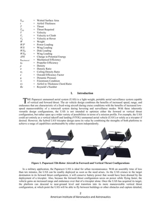 2
American Institute of Aeronautics and Astronautics
Swet = Wetted Surface Area
t = Airfoil Thickness
T = Thrust
Treq = Thrust Required
V = Velocity
Vc = Velocity to Climb
Vh = Velocity at Hover
W = Weight
W/P = Power Loading
W/S = Wing Loading
W/SD = Disk Loading
W/SW = Wing Loading
ΔPE = Change in Potential Energy
ηmechanical = Mechanical Efficiency
ηP = Propeller Efficiency
ρ = Density
σ = Density Ratio
σC = Ceiling Density Ratio
e = Oswald Efficiency Factor
q = Dynamic Pressure
∞ = Freestream Condition
t/c = Airfoil to Thickness Chord Ratio
Re = Reynold’s Number
I. Introduction
HE Paparazzi unmanned aerial system (UAS) is a light-weight, portable aerial surveillance system capable
of vertical and forward thrust. The air vehicle design combines the benefits of increased speed, range, and
endurance that are characteristic of a fixed-wing aircraft during cruise conditions with the benefits of increased low-
speed maneuverability of a rotorcraft system during hovering and surveillance modes. With these inherently
versatile design configurations, the UAS is not intended to optimize either the forward or vertical thrust
configuration, but rather open up a wider variety of possibilities in terms of a mission profile. For example, the UAS
could act entirely as a vertical takeoff and landing (VTOL) unmanned aerial vehicle (UAV) or solely as a tricopter if
desired. However, the hybrid UAV-tricopter design earns its value by combining the strengths of both platforms to
achieve a range of capabilities unobtainable by either system independently.
Figure 1. Paparazzi Tilt-Rotor Aircraft in Forward and Vertical Thrust Configurations
In a military application, the Paparazzi UAS is ideal for urban reconnaissance. With an assembly time of less
than ten minutes, the UAS can be readily deployed as soon as the need arises. As the UAS cruises to the target
destination in its forward thrust configuration, it will conserve battery power that would have been drained by the
deployment of a tricopter. Also, because the forward thrust configuration saves on power while flying faster, the
vehicle gains an increased range and endurance over that of a tricopter alone. Once the UAS has acquired its target,
the platform can descend to near-ground level and transition into its more maneuverable vertical thrust
configuration, at which point the UAS will be able to fly between buildings or other obstacles and capture detailed,
T
 