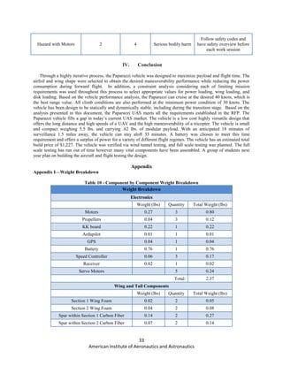 33
American Institute of Aeronautics and Astronautics
Hazard with Motors 2 4 Serious bodily harm
Follow safety codes and
have safety overview before
each work session
IV. Conclusion
Through a highly iterative process, the Paparazzi vehicle was designed to maximize payload and flight time. The
airfoil and wing shape were selected to obtain the desired maneuverability performance while reducing the power
consumption during forward flight. In addition, a constraint analysis considering each of limiting mission
requirements was used throughout this process to select appropriate values for power loading, wing loading, and
disk loading. Based on the vehicle performance analysis, the Paparazzi can cruise at the desired 40 knots, which is
the best range value. All climb conditions are also performed at the minimum power condition of 30 knots. The
vehicle has been design to be statically and dynamically stable, including during the transition stage. Based on the
analysis presented in this document, the Paparazzi UAS meets all the requirements established in the RFP. The
Paparazzi vehicle fills a gap in today’s current UAS market. The vehicle is a low cost highly versatile design that
offers the long distance and high speeds of a UAV and the high maneuverability of a tricopter. The vehicle is small
and compact weighing 5.5 lbs. and carrying .62 lbs. of modular payload. With an anticipated 18 minutes of
surveillance 1.5 miles away, the vehicle can stay aloft 33 minutes. A battery was chosen to meet this time
requirement and offers a surplus of power for a variety of different flight regimes. The vehicle has an estimated total
build price of $1,227. The vehicle was verified via wind tunnel testing, and full scale testing was planned. The full
scale testing has run out of time however many vital components have been assembled. A group of students next
year plan on building the aircraft and flight testing the design.
Appendix
Appendix I—Weight Breakdown
Table 10 - Component by Component Weight Breakdown
Weight Breakdown
Electronics
Weight (lbs) Quantity Total Weight (lbs)
Motors 0.27 3 0.80
Propellers 0.04 3 0.12
KK board 0.22 1 0.22
Ardupilot 0.01 1 0.01
GPS 0.04 1 0.04
Battery 0.76 1 0.76
Speed Controller 0.06 3 0.17
Receiver 0.02 1 0.02
Servo Motors 5 0.24
Total: 2.37
Wing and Tail Components
Weight (lbs) Quantity Total Weight (lbs)
Section 1 Wing Foam 0.02 2 0.05
Section 2 Wing Foam 0.04 2 0.08
Spar within Section 1 Carbon Fiber 0.14 2 0.27
Spar within Section 2 Carbon Fiber 0.07 2 0.14
 