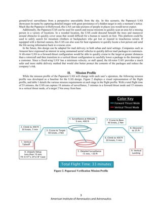 3
American Institute of Aeronautics and Astronautics
ground-level surveillance from a perspective unavailable from the sky. In this scenario, the Paparazzi UAS
showcases its name by capturing detailed images with great persistence of a hidden target in only a moment’s notice.
Much like the Paparazzi in Hollywood, this UAS can take pictures of people in places you would never expect.
Additionally, the Paparazzi UAS can be used for search and rescue missions to quickly scan an area for a missing
person in a variety of locations. In a wooded location, the UAS could descend beneath the trees and maneuver
around obstacles to quickly cover areas that would difficult for a human to search on foot. This platform could be
used to safely search for mountain climbers or backpackers who get lost or injured in treacherous terrain. If
equipped with a thermal camera, this UAS can also scan for heat signatures to quickly locate a lost person and send
the life-saving information back to a rescue crew.
In the future, this design can be adapted for mail delivery in both urban and rural settings. Companies such as
Amazon have expressed an interest in using unmanned aerial vehicles to quickly deliver mail packages to customers.
A tilt-rotor UAS in a forward-thrust configuration would be able to quickly cruise to the target at greater distances
than a rotorcraft and then transition to a vertical thrust configuration to carefully lower a package to the doorstep of
a customer. Since a fixed-wing UAV has a minimum velocity, or stall speed, the tilt-rotor UAV provides a much
safer and more stable delivery method that would also better protect the contents of the packages and reduce the
company’s risk.
II. Mission Profile
While the mission profile of the Paparazzi UAS will change with each user’s operation, the following mission
profile was developed as a baseline for the UAS design. Figure 2 displays a visual representation of the flight
profile, and table 1 details the various mission requirements at each stage in the flight profile. With a total flight time
of 33 minutes, the UAS can capture 18 minutes of surveillance, 3 minutes in a forward thrust mode and 15 minutes
in a vertical thrust mode, of a target 2 Nm away from base.
Figure 2. Paparazzi Verification Mission Profile
 