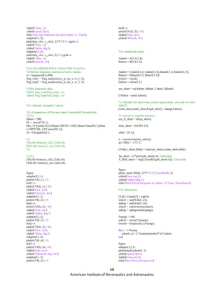 68
American Institute of Aeronautics and Astronautics
xlabel('Time, s');
ylabel('speed, fps');
title('Unit step responses for each output vs. Time');
subplot(3,1,2);
plot(time_clsv, x_clsv(:,3)*57.3,'b-');grid on
xlabel('Time, s');
ylabel('theta, deg.');
subplot(3,1,3);
plot(time_clsv, x_clsv(:,5),'b-');grid on
xlabel('Time, s');
ylabel('altitude, ft');
%%%%% FREQUENCY ANALYSIS %%%%%
% Perform frequency analysis of servo tracker.
w = logspace(0,4,400);
freq_resp1 = freq_analysis(sys_p, sys_c, w, 1, 3);
freq_resp2 = freq_analysis(sys_p, sys_c, w, 2, 3);
% Plot frequency data.
%plot_freq_resp(freq_resp1, w);
%plot_freq_resp(freq_resp2, w);
%% Altitude Autopilot Control
%% Comparison of Elevator input Controlled/Uncontrolled
%{%}
Hmax = 500;
Hc = zeros(312,1);
Hc(:,1)=[zeros(10,1);Hmax/100*[0:1:100]';Hmax*ones(50,1);Hma
x/100*[100:-1:0]';zeros(50,1)];
t4 = 0:length(Hc)-1;
%{
[Yh,t4]=lsim(sys_cl2(:,2),Hc,t4);
[Yh2,t4]=lsim(sys_ss(:,2),Hc,t4);
%}
%{%}
[Yh,t4]=lsim(sys_cl2(:,2),Hc,t4);
[Yh2,t4]=lsim(sys_ss(:,2),Hc,t4);
figure
subplot(5,1,1)
plot(t4,Yh(:,1),'-r')
hold on
plot(t4,Yh2(:,1),'--b')
xlabel('time, sec')
ylabel('Velocity, fps')
subplot(5,1,2)
plot(t4,Yh(:,2),'-r')
hold on
plot(t4,Yh2(:,2),'--b')
xlabel('time, sec')
ylabel('alpha, deg.')
subplot(5,1,3)
plot(t4,Yh(:,3),'-r')
hold on
plot(t4,Yh2(:,3),'--b')
xlabel('time, sec')
ylabel('theta, deg.')
subplot(5,1,4)
plot(t4,Yh(:,4),'-r')
hold on
plot(t4,Yh2(:,4),'--b')
xlabel('time, sec')
ylabel('dtheta/dt, deg./sec')
subplot(5,1,5)
plot(t4,Yh(:,5),'-r')
hold on
plot(t4,Yh2(:,5),'--b')
xlabel('time, sec')
ylabel('Altitude, ft.')
%% simplified model
Ashort = A(2:4,2:4);
Bshort = B(2:4,1:2);
Ashort = [Ashort(1,1) Ashort(1,3);Ashort(3,1) Ashort(3,3)];
Bshort = [Bshort(1,1) Bshort(3,1)]';
Cshort = eye(2);
Dshort = zeros(2,1);
sys_short = ss(Ashort, Bshort, Cshort, Dshort);
CPshort = poly(Ashort);
% Calculate the open-loop system eigenvalues, zeta and wn from
ABCD
[wn0_short,zeta0_short,Eigs0_short] = damp(Ashort);
% Convert to transfer function.
sys_tf_short = tf(sys_short);
time_short = 0:0.001:3.0;
x0sh = [0; 0];
u = zeros(size(time_short));
u(1:500) = -1/57.3;
[Y0sh,t_short,X0sh] = lsim(sys_short,u,time_short,x0sh);
Tp_short = (2*pi)/(wn0_short(1)); %Seconds
T_Half_short = -log(2)/(real(Eigs0_short(1))); %Seconds
figure
plot(t_short,X0sh(:,1)*57.3,'-b','LineWidth',2)
xlabel('time (sec)')
ylabel('alpha (deg.)')
title('Short Period Response to alpha = 0.5 deg. Disturbance')
%% SImulation
[Vsh2, Gamsh2] = eig(A);
xshort = real(Vsh2(:,2));
xphug = real(Vsh2(:,4));
xshort = xshort/norm(xshort);
xphug = xphug/norm(xphug);
Nsamp = 100;
yshort = zeros(5,Nsamp);
timesh = linspace(0,3,Nsamp);
for i = 1:Nsamp
yshort(:,i) = C*expm(timesh(i)*A)*xshort;
end
figure
subplot(3,2,1)
plot(timesh,yshort(1,:))
ylabel('speed (fps)')
xlabel('time (sec)')
title('Short Period Responses')
 
