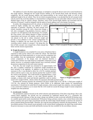 6
American Institute of Aeronautics and Astronautics
The addition of a tail to the three-engine design, as included in concept B, did not seem to be overly beneficial in
this rough analysis. Although the tail would increase stability in the forward thrust mode and decrease control
complexity, the tail would decrease stability and maneuverability in the vertical thrust mode, as well as add
additional weight to the air vehicle. Thus, for our initial conceptual design, it was decided that the tail concept would
only be used in the event that stability in a forward thrust configuration was not achievable without a tail in the more
detailed stages of the air vehicle’s design. Therefore, some of the forward flight stability risk associated with the
selection of concept C could be mitigated with the option of easily adding a tail to the design if necessary.
In reality, this safeguard proved to be critical, as detailed stability analysis demonstrated that the initial concept
would be highly unstable and very difficult to control,
especially in transition. Therefore, the final concept most
closely resembles concept B, with a three-rotor design, a
tail, and a rectangular wing planform, however, aspects of
concept C are still apparent in the final design. For example,
the wing motors were shifted inboard to reduce structural
requirements and increase roll stability, and the tail motor
was placed on the tail to reduce structural weight and
provide a level platform in the vertical configuration for
landing. In addition, the rear motor also tilts for a thrust-
vectoring control, similar to concept C. By doing this, the
best of both concepts were merged into a final concept that
better met the mission requirements.
B. Weight Breakdown
A weight breakdown was compiled for every piece of hardware that is
expected to make up the vehicle or be within the vehicle. The individual
item weights were found empirically or, in cases were the component was
not available, from the manufacturers’ published data sheets. Initially,
certain components of the design were not finalized therefore a
conservative estimate was made based on comparable components on the
market, however, as estimated weights became more concretely defined,
the percent composition for the total system matured.
From this, the total weight was estimated to be approximately 4.83
lbs, and a complete component by component weight breakdown has
been included in the appendix. In addition to the built-in electronics
necessary to fly, it was decided to allow for a 0.65 lb. modular payload,
which could be used to carry any desired payload that would fit within
the volume of the fuselage. This could include an upgraded battery, a heat
sensor, a high-definition camera, or any other desired payload. For
example, a camera with visual and thermal capabilities used on similar-
sized UAVs weighs 0.60 lbs., which is below the maximum allowable payload weight.
Including the customer payload, the estimated UAS gross weight came to be 5.48 lbs. A final gross weight of
5.50 lbs. was selected for design purposes, which builds in an additional slight margin for manufacturing
uncertainties. It should also be noted that all weight estimates, where actual weight was unknown, were developed in
a very conservative fashion so as to ensure that the UAS would not exceed the design weight if actual components
weighed more than predicted.
C. Aerodynamic Analysis
The aerodynamic analysis focused on the airfoil selection and optimization of the finite wing design. Due to the
vertical thrust capability, the aircraft was not constrained by traditional takeoff and CLmax constraints like
conventional aircraft. Because of that, the wing’s design was defined in order to provide sufficient lift during cruise
at a suitable speed and be easily manufactured. With power being a primary concern, since vertical thrust rotorcrafts
tend to consume more power than conventional aircraft, the airfoil shape should attempt to minimize the amount of
power required during forward flight. Therefore, the wing has been designed to minimize the drag produced. As the
surveillance portion of the mission occurs primarily in the vertical thrust configuration, the ideal wing would reduce
the power necessary to cruise and climb and thereby increase the time available for the surveillance mission.
Figure 5. Weight Composition
Figure 4. Final Conceptual Design Configuration
 