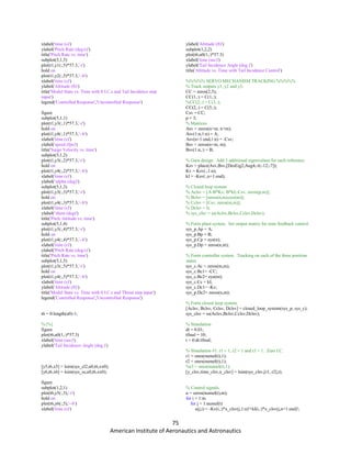 75
American Institute of Aeronautics and Astronautics
xlabel('time (s)')
ylabel('Pitch Rate (deg/s)')
title('Pitch Rate vs. time')
subplot(5,1,5)
plot(t1,y1(:,5)*57.3,'-r')
hold on
plot(t1,y2(:,5)*57.3,'--b')
xlabel('time (s)')
ylabel('Altitude (ft)')
title('Model State vs. Time with 0 I.C.s and Tail Incidence step
input')
legend('Controlled Response','Uncontrolled Response')
figure
subplot(5,1,1)
plot(t1,y3(:,1)*57.3,'-r')
hold on
plot(t1,y4(:,1)*57.3,'--b')
xlabel('time (s)')
ylabel('speed (fps)')
title('Surge Velocity vs. time')
subplot(5,1,2)
plot(t1,y3(:,2)*57.3,'-r')
hold on
plot(t1,y4(:,2)*57.3,'--b')
xlabel('time (s)')
ylabel('alpha (deg)')
subplot(5,1,3)
plot(t1,y3(:,3)*57.3,'-r')
hold on
plot(t1,y4(:,3)*57.3,'--b')
xlabel('time (s)')
ylabel('theta (deg)')
title('Pitch Attitude vs. time')
subplot(5,1,4)
plot(t1,y3(:,4)*57.3,'-r')
hold on
plot(t1,y4(:,4)*57.3,'--b')
xlabel('time (s)')
ylabel('Pitch Rate (deg/s)')
title('Pitch Rate vs. time')
subplot(5,1,5)
plot(t1,y3(:,5)*57.3,'-r')
hold on
plot(t1,y4(:,5)*57.3,'--b')
xlabel('time (s)')
ylabel('Altitude (ft)')
title('Model State vs. Time with 0 I.C.s and Thrust step input')
legend('Controlled Response','Uncontrolled Response')
t6 = 0:length(u0)-1;
%{%}
figure
plot(t6,u0(1,:)*57.3)
xlabel('time (sec)')
ylabel('Tail Incidence Angle (deg.)')
[y5,t6,x5] = lsim(sys_cl2,u0,t6,xx0);
[y6,t6,x6] = lsim(sys_ss,u0,t6,xx0);
figure
subplot(1,2,1)
plot(t6,y5(:,5),'-r')
hold on
plot(t6,y6(:,5),'--b')
xlabel('time (s)')
ylabel('Altitude (ft)')
subplot(1,2,2)
plot(t6,u0(1,:)*57.3)
xlabel('time (sec)')
ylabel('Tail Incidence Angle (deg.)')
title('Altitude vs. Time with Tail Incidence Control')
%%%%% SERVO MECHANISM TRACKING %%%%%
% Track outputs y1, y2 and y3.
CC = zeros(2,5);
CC(1,:) = C(1,:);
%CC(2,:) = C(3,:);
CC(2,:) = C(5,:);
Csv = CC;
p = 3;
% Matrices
Asv = zeros(n+m, n+m);
Asv(1:n,1:n) = A;
Asv(n+1:end,1:n) = -Csv;
Bsv = zeros(n+m, m);
Bsv(1:n,:) = B;
% Gain design. Add 3 additional eigenvalues for each reference.
Ksv = place(Asv,Bsv,[DesEig2;Aug4;-6;-12;-7]);
Kv = Ksv(:,1:n);
kI = -Ksv(:,n+1:end);
% Closed loop system
% Aclsv = [A-B*Kv, B*kI;-Csv, zeros(p,m)];
% Bclsv = [zeros(n,m);eye(m)];
% Cclsv = [Csv, zeros(m,m)];
% Dclsv = 0;
% sys_clsv = ss(Aclsv,Bclsv,Cclsv,Dclsv);
% Form plant system. Set output matrix for state feedback control.
sys_p.Ap = A;
sys_p.Bp = B;
sys_p.Cp = eye(n);
sys_p.Dp = zeros(n,m);
% Form controller system. Tracking on each of the three position
states.
sys_c.Ac = zeros(m,m);
sys_c.Bc1= -CC;
sys_c.Bc2= eye(m);
sys_c.Cc = kI;
sys_c.Dc1= -Kv;
sys_p.Dc2= zeros(n,m);
% Form closed loop system.
[Aclsv, Bclsv, Cclsv, Dclsv] = closed_loop_system(sys_p, sys_c);
sys_clsv = ss(Aclsv,Bclsv,Cclsv,Dclsv);
% Simulation
dt = 0.01;
tfinal = 10;
t = 0:dt:tfinal;
% Simulation #1: r1 = 1, r2 = 1 and r3 = 1. Zero I.C.
r1 = ones(numel(t),1);
r2 = ones(numel(t),1);
%r3 = ones(numel(t),1);
[y_clsv,time_clsv,x_clsv] = lsim(sys_clsv,[r1, r2],t);
% Control signals.
u = zeros(numel(t),m);
for i = 1:m
for j = 1:numel(t)
u(j,i) = -Kv(i,:)*x_clsv(j,1:n)'+kI(i,:)*x_clsv(j,n+1:end)';
 