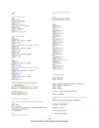 76
American Institute of Aeronautics and Astronautics
end
end
% Plot the control signals.
figure
subplot(2,1,1);
plot(t, u(:,1)*57.3);grid on
xlabel('Time, s');
ylabel('delta_{tail}, deg.');
title('Tracking controls vs. Time');
subplot(2,1,2);
plot(t, u(:,2)/38);grid on
xlabel('Time, s');
ylabel('delta_{thrust}, lbf');
% Plot output responses.
figure
subplot(3,1,1);
plot(time_clsv, y_clsv(:,1),'b-');grid on
xlabel('Time, s');
ylabel('y_1, m');
title('Unit step responses for each output vs. Time');
subplot(3,1,2);
plot(time_clsv, y_clsv(:,2),'b-');grid on
xlabel('Time, s');
ylabel('y_2, m');
subplot(3,1,3);
plot(time_clsv, y_clsv(:,3),'b-');grid on
xlabel('Time, s');
ylabel('y_3, m');
figure
subplot(3,1,1);
plot(time_clsv, x_clsv(:,1),'b-');grid on
xlabel('Time, s');
ylabel('speed, fps');
title('Unit step responses for each output vs. Time');
subplot(3,1,2);
plot(time_clsv, x_clsv(:,3)*57.3,'b-');grid on
xlabel('Time, s');
ylabel('theta, deg.');
subplot(3,1,3);
plot(time_clsv, x_clsv(:,5),'b-');grid on
xlabel('Time, s');
ylabel('altitude, ft');
%%%%% FREQUENCY ANALYSIS %%%%%
% Perform frequency analysis of servo tracker.
w = logspace(0,4,400);
freq_resp1 = freq_analysis(sys_p, sys_c, w, 1, 3);
freq_resp2 = freq_analysis(sys_p, sys_c, w, 2, 3);
% Plot frequency data.
plot_freq_resp(freq_resp1, w);
plot_freq_resp(freq_resp2, w);
%% Altitude Autopilot Control
%% Comparison of Elevator input Controlled/Uncontrolled
%{%}
Hmax = 500;
Hc = zeros(312,1);
Hc(:,1)=[zeros(10,1);Hmax/100*[0:1:100]';Hmax*ones(50,1);Hma
x/100*[100:-1:0]';zeros(50,1)];
t4 = 0:length(Hc)-1;
%{
[Yh,t4]=lsim(sys_cl2(:,2),Hc,t4);
[Yh2,t4]=lsim(sys_ss(:,2),Hc,t4);
%}
%{%}
[Yh,t4]=lsim(sys_cl2(:,1),Hc,t4);
[Yh2,t4]=lsim(sys_ss(:,1),Hc,t4);
figure
subplot(5,1,1)
plot(t4,Yh(:,1),'-r')
hold on
plot(t4,Yh2(:,1),'--b')
xlabel('time, sec')
ylabel('Velocity, fps')
subplot(5,1,2)
plot(t4,Yh(:,2),'-r')
hold on
plot(t4,Yh2(:,2),'--b')
xlabel('time, sec')
ylabel('alpha, deg.')
subplot(5,1,3)
plot(t4,Yh(:,3),'-r')
hold on
plot(t4,Yh2(:,3),'--b')
xlabel('time, sec')
ylabel('theta, deg.')
subplot(5,1,4)
plot(t4,Yh(:,4),'-r')
hold on
plot(t4,Yh2(:,4),'--b')
xlabel('time, sec')
ylabel('dtheta/dt, deg./sec')
subplot(5,1,5)
plot(t4,Yh(:,5),'-r')
hold on
plot(t4,Yh2(:,5),'--b')
xlabel('time, sec')
ylabel('Altitude, ft.')
%% simplified model
Ashort = A(2:4,2:4);
Bshort = B(2:4,1:2);
Ashort = [Ashort(1,1) Ashort(1,3);Ashort(3,1) Ashort(3,3)];
Bshort = [Bshort(1,1) Bshort(3,1)]';
Cshort = eye(2);
Dshort = zeros(2,1);
sys_short = ss(Ashort, Bshort, Cshort, Dshort);
CPshort = poly(Ashort);
% Calculate the open-loop system eigenvalues, zeta and wn from
ABCD
[wn0_short,zeta0_short,Eigs0_short] = damp(Ashort);
% Convert to transfer function.
sys_tf_short = tf(sys_short);
time_short = 0:0.1:2.5;
x0sh = [(.5*pi/180); qinf];
u = zeros(size(time_short));
 