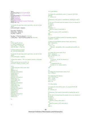 78
American Institute of Aeronautics and Astronautics
figure
plot(tphug,yphug(1,:),'-r','LineWidth',2)
hold on
plot(tphug,yphug(5,:),'--b','LineWidth',2)
xlabel('time (sec)')
ylabel('Amplitude')
title('Phugoid Mode')
legend('Speed','Altitude','Location','NorthEast')
axis([0 100 -1 1])
% Calculate the open-loop system eigenvalues, zeta and wn from
ABCD
[wn0,zeta0,Eigs0] = damp(A);
Eigs_phug = Eigs0(4:5);
Damp_phug = zeta0(4:5);
wn_phug = wn0(4:5);
Tp_phug = (2*pi)/(wn_phug(1)); %Seconds
T_Half_phug = -log(2)/(real(Eigs_phug(1))); %Seconds
%{
% Zero input for all time
u = zeros(2,length(time_s));
%u(1,1:200) = -1.5*pi/180;
%u(1,201:400) = 1.5*pi/180;
% Initial conditions on states.
x0 = [U0;1*pi/180;0;0;400];
% Calculate the open-loop system eigenvalues, zeta and wn from
ABCD
[wn0,zeta0,Eigs0] = damp(A);
% Open-loop response. This is an impulse response, as the input,
u, is
% zero and there are non-zero ICs, x0.
[Yo,t,Xo] = lsim(sys_ss,u,time_s,x0);
%{%}
% Open-loop plots of the system states.
figure
subplot(3,2,1);
plot(t,Xo(:,1),'b');grid on
xlabel('Time, s');
ylabel('u fps');
subplot(3,2,2);
plot(t,Xo(:,2),'b');grid on
xlabel('Time, s');
ylabel('alpha, rad');
subplot(3,2,3);
plot(t,Xo(:,3),'b');grid on
xlabel('Time, s');
ylabel('theta, rad');
subplot(3,2,4);
plot(t,Xo(:,4),'b');grid on
xlabel('Time, s');
ylabel('q, psf');
subplot(3,2,5);
plot(t,Xo(:,5),'b');grid on
xlabel('Time, s');
ylabel('h, ft');
%}
%{
%% Controllability
% Compute the controllability matrix, P, using the MATLAB
function.
P = ctrb(sys_ss);
% Determine if the system is controllable by checking the rank of
P.
% The rank of P should match the number of rows (or columns) of
the square
% matrix A.
disp(' ')
if rank(P) == n
disp('The system is controllable.');
else
disp('The system is NOT controllable.');
end
disp(' ');
% Compute the condition number for impending singularity.
Condition = cond(A);
% Degree of Controllability between Mode i and Control j.
DoC = zeros(n,m);
for i = 1:n
for j = 1:m
DoC(i,j) = abs(dot(B(:,j), W(i,:))/norm(B(:,j))/norm(W(i,:)));
end
end
% Compute the inverse matrix Pccfi.
Pccfi = zeros(n,n);
base = CharPoly(n:-1:2);
for i = n:-1:1
if i == n
% Last row. Set the first element to 1.
Pccfi(i,1) = 1;
else
% Populate the ith row
Pccfi(i,1:n-i+1) = [base(i:end) 1];
end
end
%{
% Compute the Transformation matrix, Tccf.
Tccf = P*Pccfi;
% Compute the CCF matrices.
Accf = TccfA*Tccf;
Bccf = TccfB;
Cccf = C*Tccf;
Dccf = D;
%% Observability
% Compute the observability matrix, Q, using the MATLAB
function.
Q = obsv(sys_ss);
% Determine if the system is observable by checking the rank of
Q.
% The rank of Q should match the number of rows (or columns) of
the square
% matrix A.
if rank(Q) == n
disp('The system is observable.');
else
disp('The system is NOT observable.');
end
disp(' ');
 