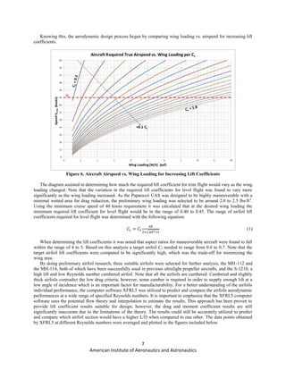 7
American Institute of Aeronautics and Astronautics
Knowing this, the aerodynamic design process began by comparing wing loading vs. airspeed for increasing lift
coefficients.
Figure 6. Aircraft Airspeed vs. Wing Loading for Increasing Lift Coefficients
The diagram assisted in determining how much the required lift coefficient for trim flight would vary as the wing
loading changed. Note that the variation in the required lift coefficients for level flight was found to vary more
significantly as the wing loading increased. As the Paparazzi UAS was designed to be highly maneuverable with a
minimal wetted area for drag reduction, the preliminary wing loading was selected to be around 2.0 to 2.5 lbs/ft2
.
Using the minimum cruise speed of 40 knots requirement it was calculated that at the desired wing loading the
minimum required lift coefficient for level flight would be in the range of 0.40 to 0.45. The range of airfoil lift
coefficients required for level flight was determined with the following equation:
√
(1)
When determining the lift coefficients it was noted that aspect ratios for maneuverable aircraft were found to fall
within the range of 4 to 5. Based on this analysis a target airfoil Cl needed to range from 0.6 to 0.7. Note that the
target airfoil lift coefficients were computed to be significantly high, which was the trade-off for minimizing the
wing area.
By doing preliminary airfoil research, three suitable airfoils were selected for further analysis, the MH-112 and
the MH-114, both of which have been successfully used in previous ultralight propeller aircrafts, and the S-1210, a
high lift and low Reynolds number cambered airfoil. Note that all the airfoils are cambered. Cambered and slightly
thick airfoils contradict the low drag criteria, however, some camber is required in order to supply enough lift at a
low angle of incidence which is an important factor for manufacturability. For a better understanding of the airfoils
individual performance, the computer software XFRL5 was utilized to predict and compare the airfoils aerodynamic
performances at a wide range of specified Reynolds numbers. It is important to emphasize that the XFRL5 computer
software uses the potential flow theory and interpolation to estimate the results. This approach has been proven to
provide lift coefficient results suitable for design; however, the drag and moment coefficient results are still
significantly inaccurate due to the limitations of the theory. The results could still be accurately utilized to predict
and compare which airfoil section would have a higher L/D when compared to one other. The data points obtained
by XFRL5 at different Reynolds numbers were averaged and plotted in the figures included below.
 