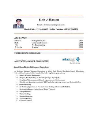 Sibit-e-Hassan
Email:- sibite.hassan@gmail.com
Mobile UAE: +971544018697 Mobile Pakistan: +92(347)5142253
EDUCATION
MBA-IT Management/IT 2013
BCS Computer Sciences 2004
FSc Pre-Engineering 2000
O Levels Science 1998
PROFESSIONAL EXPERIENCE
ASSISTANT MANAGER GRADE (AMG)
Jan 2009-Till Date
Askari Bank Limited (Manager Operations)
As Assistant Manager/Manager Operations in Askari Bank Limited Barakahu Branch Islamabad,
with additional responsibilities included the following banking operations,
 Branch Accounts Maintenance
 Daily GL Head checking by Subsidiary Ledger Report(110)
 Petty Cash Maintenance and Branch expenses record Maintenance
 Monthly and Quarterly reporting of WHT and other reporting to Area and Regional Offices
 General Banking.
 All Banking Operations in Flex Cube Core Banking Solutions/UNIBANK
 Remittance(Western Union/Asaan Money Transfer)
 Foreign Currency
 Online Banking.
 Deposit Marketing.
 Account Opening.
 Customer Services.
 