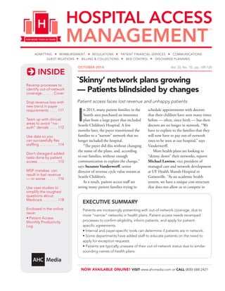 INSIDE
NOW AVAILABLE ONLINE! VISIT www.ahcmedia.com or CALL (800) 688-2421
OCTOBER 2014  Vol. 33, No. 10; pp. 109-120
Revamp processes to
identify out-of-network
coverage. .  .  .  .  . Cover
Stop revenue loss with
new trend in payer
requirements .  .  .  . 111
Team up with clinical
areas to avoid “no-
auth” denials .  .  .  . 112
Use data so you
can successfully flex
staffing .  .  .  .  .  .  .  .  . 114
Don’t disregard added
tasks done by patient
access.  .  .  .  .  .  .  .  .  . 115
MSP mistakes can
result in lost revenue
— or worse.  .  .  .  .  . 116
Use case studies to
simplify the toughest
questions about
Medicare. .  .  .  .  .  .  . 118
Enclosed in the online
issue:
• Patient Access
Monthly Productivity
Log
`Skinny’ network plans growing
— Patients blindsided by changes
Patient access faces lost revenue and unhappy patients
I
n 2013, many patient families in the
Seattle area purchased an insurance
plan from a large payer that included
Seattle Children’s Hospital. A few
months later, the payer transitioned the
families to a “narrow” network that no
longer included the hospital.
“The payer did this without changing
the name of the plans, and, according
to our families, without enough
communication to explain the change,”
says Suzanne Vanderwerff, senior
director of revenue cycle value stream at
Seattle Children’s.
As a result, patient access staff are
seeing many patient families trying to
schedule appointments with doctors
that their children have seen many times
before — often, since birth — but their
doctors are no longer in network. “We
have to explain to the families that they
will now have to pay out-of-network
rates to be seen at our hospital,” says
Vanderwerff.
More health plans are looking to
“skinny down” their networks, reports
Michael Lawton, vice president of
managed care and network development
at UF Health Shands Hospital in
Gainesville. “As an academic health
system, we have a unique cost structure
that does not allow us to compete in
EXECUTIVE SUMMARY
Patients are increasingly presenting with out-of-network coverage, due to
more “narrow” networks in health plans. Patient access needs revamped
processes to confirm eligibility, inform patients, and apply for patient-
specific agreements.
• Internal and payer-specific tools can determine if patients are in network.
• Some departments have added staff to educate patients on the need to
apply for exception requests.
• Patients are typically unaware of their out-of-network status due to similar-
sounding names of health plans.
 