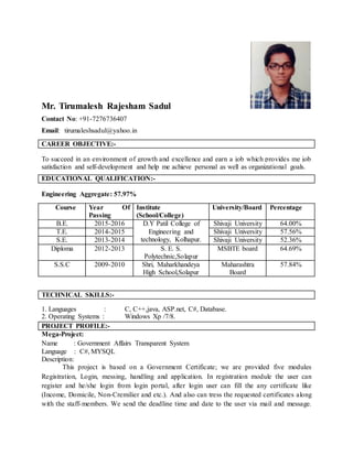 Mr. Tirumalesh Rajesham Sadul
Contact No: +91-7276736407
Email: tirumaleshsadul@yahoo.in
CAREER OBJECTIVE:-
To succeed in an environment of growth and excellence and earn a job which provides me job
satisfaction and self-development and help me achieve personal as well as organizational goals.
EDUCATIONAL QUALIFICATION:-
Engineering Aggregate: 57.97%
TECHNICAL SKILLS:-
1. Languages : C, C++,java, ASP.net, C#, Database.
2. Operating Systems : Windows Xp /7/8.
PROJECT PROFILE:-
Mega-Project:
Name : Government Affairs Transparent System
Language : C#, MYSQL
Description:
This project is based on a Government Certificate; we are provided five modules
Registration, Login, messing, handling and application. In registration module the user can
register and he/she login from login portal, after login user can fill the any certificate like
(Income, Domicile, Non-Cremilier and etc.). And also can tress the requested certificates along
with the staff-members. We send the deadline time and date to the user via mail and message.
Course Year Of
Passing
Institute
(School/College)
University/Board Percentage
B.E. 2015-2016 D.Y Patil College of
Engineering and
technology, Kolhapur.
Shivaji University 64.00%
T.E. 2014-2015 Shivaji University 57.56%
S.E. 2013-2014 Shivaji University 52.36%
Diploma 2012-2013 S. E. S.
Polytechnic,Solapur
MSBTE board 64.69%
S.S.C 2009-2010 Shri, Maharkhandeya
High School,Solapur
Maharashtra
Board
57.84%
 