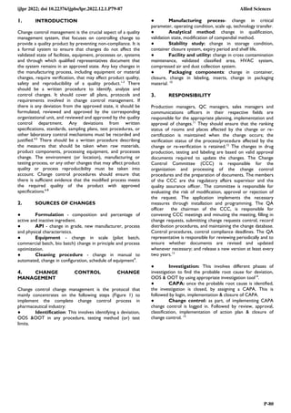 ijlpr 2022; doi 10.22376/ijpbs/lpr.2022.12.1.P79-87 Allied Sciences
P-80
1. INTRODUCTION
Change control management is the crucial aspect of a quality
management system, that focuses on controlling change to
provide a quality product by preventing non-compliance. It is
a formal system to ensure that changes do not affect the
validated state of facilities, equipment, processes or, systems
and through which qualified representatives document that
the system remains in an approved state. Any key changes in
the manufacturing process, including equipment or material
changes, require verification, that may affect product quality,
safety and reproducibility of a quality product.1-3
There
should be a written procedure to identify, analyze and
control changes. It should cover all plans, protocols and
requirements involved in change control management. If
there is any deviation from the approved state, it should be
formulated, reviewed and approved by the corresponding
organizational unit, and reviewed and approved by the quality
control department. Any deviations from written
specifications, standards, sampling plans, test procedures, or
other laboratory control mechanisms must be recorded and
justified.4,5
There should be a written procedure describing
the measures that should be taken when raw materials,
product components, processing equipment, and processes
change. The environment (or location), manufacturing or
testing process, or any other changes that may affect product
quality or process reproducibility must be taken into
account. Change control procedures should ensure that
there is sufficient evidence that the modified process meets
the required quality of the product with approved
specifications.6-8
2. SOURCES OF CHANGES
● Formulation - composition and percentage of
active and inactive ingredient.
● API - change in grade, new manufacturer, process
and physical characteristics.
● Equipment - change in scale (pilot batch,
commercial batch, bio batch) change in principle and process
optimization.
● Cleaning procedure - change in manual to
automated, change in configuration, schedule of equipment9
.
● Manufacturing process- change in critical
parameter, operating condition, scale up, technology transfer.
● Analytical method: change in qualification,
validation state, modification of compendial method.
● Stability study: change in storage condition,
container closure system, expiry period and shelf life.
● Facility and utility: change in cross contamination
maintenance, validated classified area, HVAC system,
compressed air and dust collection system.
● Packaging components: change in container,
closure, change in labeling, inserts, change in packaging
material. 10
3. RESPONSIBILITY
Production managers, QC managers, sales managers and
communications officers in their respective fields are
responsible for the appropriate planning, implementation and
approval of changes.11
They should ensure that the ranking
status of rooms and places affected by the change or re-
certification is maintained when the change occurs; the
verification status of the process/procedure affected by the
change or re-verification is retained.12
The changes in drug
production, testing and labeling are based on valid approval
documents required to update the changes. The Change
Control Committee (CCC) is responsible for the
organization and processing of the change control
procedures and the preparation of documents. The members
of the CCC are the regulatory affairs supervisor and the
quality assurance officer. The committee is responsible for
evaluating the risk of modification, approval or rejection of
the request. The application implements the necessary
measures through installation and programming. The QA
officer the chairman of the CCC, is responsible for
convening CCC meetings and minuting the meeting, filling in
change requests, submitting change requests control, record
distribution procedures, and maintaining the change database.
Control procedures, control compliance deadlines. The QA
representative is responsible for reviewing periodically and to
ensure whether documents are revised and updated
whenever necessary; and release a new version at least every
two years.13
4. CHANGE CONTROL CHANGE
MANAGEMENT
Change control change management is the protocol that
mainly concentrates on the following steps (Figure 1) to
implement the complete change control process in
pharmaceutical industry:
● Identification: This involves identifying a deviation,
OOS &OOT in any procedure, testing method (or) test
limits.
● Investigation: This involves different phases of
investigation to find the probable root cause for deviation,
OOS & OOT by using appropriate investigation tool14
.
● CAPA: once the probable root cause is identified,
the investigation is closed, by assigning a CAPA. This is
followed by login, implementation & closure of CAPA.
● Change control: as part, of implementing CAPA
change control is logged in. Followed by review, approval,
classification, implementation of action plan & closure of
change control. 15
 