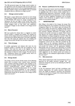 ijlpr 2022; doi 10.22376/ijpbs/lpr.2022.12.1.P79-87 Allied Sciences
P-82
The QA personnel assigns the change control number on
the signed form with the respective date and then QA issues
the change control record to the corresponding department;
QA will complete change control logbook with an excepted
completion date as a reference to change records23
.
6.2. Change control number
QA assigns a unique alphanumeric character to each change
control record. Change control number can be represented
as CM/YY/XXX; CM stands for change management; YY
represents the last two digits of the current year; XXX
stands for serial number. Product details and their designated
change category (such as site, batch size, equipment,
composition change) are also included in the change control
record.24
6.3. Date of issuance
QA must specify the release date in a logbook on which
control number is assigned and justified. The timeline for
closure of the change control form provided by QA will be
reviewed by the relevant department, if the date is applicable,
then they will accept the updated date and complete the
change control within 90 days from the date of approval.25
6.4. Title of change
A suitable, appropriate and relevant title name for the
proposed change is provided with the acceptance of the
initiator. Then note the same in the logbook too. The
representative should ensure that there are no records for
the repetition of titles for similar changes. The title must be
self - explanatory without any complex words, which are
clear, concise and understandable. 26
6.5. Change details
The change control records should consist of the following
details such as product name, material name, document
name, standard operating procedure name detailed to the
deviations and changes related. The batch number/Analytical
Record number/document number assigned to the
representatives Process/method/procedure of the change
involved in the existing equipment or new equipment,
specifications and requirements to be met for the changes
implemented should also be specified in the change control
report and records.27
6.6. Reasons / justification for the change
A clear and accurate reasons must be provided for initiating
the change. The changes as well as reasons of change based
on applicable data, such as history, trends, stability data or
analysis/formula department documents, scientific reasons,
audit events/observations and experience, or other should be
in place to ensure regulatory compliance and to provide
evidence. There should be no negative impact on product
quality on the proposed changes 28
.
7. INVESTIGATION
After filling in the details of the change, the proper flow
should be followed for the completion and closure of change
management (Figure 2). The initiator signs and indicates the
date of the change, and sends the complete change control
record to the person in charge of his department for review
and comment. Detailed information of changes shall be
reviewed and provide comments as needed. Head initiator
may approve and request additional information or reject
with justification in change management records.29
After the
initiator department has reviewed and approved; the change
control record shall be forwarded to the quality assurance
officer. The quality assurance officer shall evaluate the change
management record and the relief plan provided by the
initiator based on the risk/impact assessment to decide
whether to proceed with the change control review process
and provide the initiator with an appropriate feedback.
Alternatively, they can request more information or provide
a justification to reject the proposed changes. The person in
charge/representative of the relevant department will also
make suggestions on the relevant points and conduct an
impact analysis on the subsequent signature/date to confirm
the root cause.30
7.1. Risk assessment
When relevant departments make recommendations and it is
approved by the quality assurance manager, the risk
assessment should be carried out by following the SOP for
risk assessment.31
7.2. CAPA
In the risk assessment report and after consultation with
relevant departments, the quality assurance department
issues the CAPA of long-term corrective and preventive
measures to the person in charge of the relevant department
to follow up any suggestions.32
 