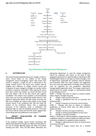 ijlpr 2022; doi 10.22376/ijpbs/lpr.2022.12.1.P79-87 Allied Sciences
P-83
Fig 2: Flow Chart of Change Control Management
8. ACTION PLAN
The initiator/evaluator/Quality Assurance manager creates an
action record based on the analysis of the change
management record investigation report. Each action item
record is assigned a unique ID and is referenced in the
change control record. The action item number shall be
assigned with reference to change control record and
irrespective of types /category of change, the number will be
provided in sequence continually.33
After opening the action
point data record, the initiator can cancel the data record
and must attach a file to the data record that supports
cancellation. The initiator must complete a document-based
action item and must be reviewed by another person in the
initiator's department before the QA review, and then the
QA must complete the review action based on the change
control record. If the verification fails, QA will notify the
initiator of the verification failure with a supporting
document. If the inspection result is satisfactory, the
designated QA can take the following measures- The action
item entry shall be closed and send the action element data
record along with the justification to the initiator 34-36
9. IMPACT EVALUATION OF CHANGE
CONTROL RECORD
If the proposed changes require further processing, QA
officials shall classify the changes into different levels based on
the risk of changes affecting quality and safety of products
reaching end users. Then, the QA officer determines the
appropriate department to send the change management
record for evaluation and submit to the head of each
designated department for approval before submitting to QA
Head/Designee. Based on the type and level of changes, a list
of departments responsible for evaluation shall be selected
and forwarded. After the impact analysis and suggestions
from the concerned department, all change control records
must be approved by the production department
manager/quality department head. The change review level is
determined by the quality manager or representative based
on the following norms.37
LEVEL 1: Changes that have no impact on product quality,
safety, integrity, strength and purity.
✔ change in clean and dirty hold time
✔ change in specification limit for an in-process and
finished product.
✔ change in frequency of in-process control checks.
LEVEL 2: Changes that have an impact on validation,
qualification of control, which does not affect product's
quality and safety.
✔ Change in duration (increase) of hold time.
✔ Change in existing system/addition of new count.
✔ Change in In-process checklist.
LEVEL 3: According to relevant guidelines, changes that have
a significant impact on product's quality and safety and impact
on product compliance to regulatory bodies standards.
✔ Change in calibrated control state of critical process
instrument and system.
✔ Change in quality control limit for a finished
 