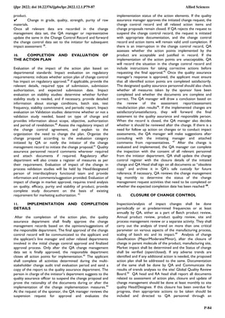 ijlpr 2022; doi 10.22376/ijpbs/lpr.2022.12.1.P79-87 Allied Sciences
P-84
product.
✔ Change in grade, quality, strength, purity of raw
materials.
Once all relevant data are recorded in the change
management data set, the QA manager or representative
update the same in the Change Control Record and forward
the change control data set to the initiator for subsequent
impact assessment 38
.
10. COMPLETION AND EVALUATION OF
THE ACTION PLAN
Evaluation of the impact of the action plan based on
departmental standards: Impact evaluation on regulatory
requirements: indicate whether action plan of change control
has impact on regulatory approval.39
if applicable, provide the
relevant details, required type of submission, submission
authorization, and expected submission date. Impact
evaluation on stability studies: determine whether further
stability study is needed, and if necessary, provide detailed
information about storage conditions, batch size, test
frequency, stability commitment, and periodic report. Impact
evaluation on Validation studies: determine whether or not a
validation study needed, based on type of change and
provides information about scope, objective, authorization
and period of revalidation.40
Assess the regulatory impact of
the change control agreement, and explain to the
organization the need to change the plan. Organize the
change proposal according to the evaluation category
initiated by QA or notify the initiator of the change
management record to initiate the change proposal.41
Quality
assurance personnel record comments wherever required
and attach documents if required. Regulatory affair
department will also create a register of measures as per
their requirement. Evaluation of impact of the change in
process validation studies will be held by Head/designated
person of interdisciplinary functional team and provide
information and comments/suggestion provided. Evaluation of
impact of change in market approval, requires trend analysis
on quality, efficacy, purity and stability of product; provide
complete study document on the basis of existing
requirement for marketing authorization. 42
11. IMPLEMENTATION AND COMPLETION
DETAILS
After the completion of the action plan, the quality
assurance department shall finally approve the change
management records based on the opinions/suggestions of
the responsible department. The final approval of the change
control record will be communicated to the applicant and
the applicant’s line manager and other related departments
involved in the initial change control approval and finalized
approval process. Only after the QA change management
data set is finally approved, the responsible department
closes all action points for implementation.43
The applicant
shall complete all activities determined during the multi-
stakeholder change audit trail evaluation period and send a
copy of the report to the quality assurance department. The
person in charge of the initiator’s department suggests to the
quality assurance officer to suspend the change proposal and
prove the rationality of the documents during or after the
implementation of the change implementation measures.44
At the request of the sponsor, the QA manager reviews the
suspension request for approval and evaluates the
implementation status of the action elements. If the quality
assurance manager approves the initiated change request, the
change control record and all related action items and
change proposals remain closed. If QA rejects the request to
suspend the change control record, the request is initiated
with appropriate documentation, and the change control
record and action items will remain valid until completion. If
there is an interruption in the change control record, QA
assesses whether the action points implemented by the
product are acceptable and justified in record. If the
implementation of the action points are unacceptable, QA
will record the situation in the change control record and
include instructions for taking corrective actions before
requesting the final approval.45
Once the quality assurance
manager’s response is approved, the applicant must ensure
that all identified action points are completed satisfactorily.
The designated quality assurance personnel should also check
whether all measures taken by the sponsor have been
completed and whether the documents are complete and
correct. The QA manager will draw a conclusion based on
the review of the assessment report/assessment
results/action plan results46
. If the implemented changes are
satisfactory/unsatisfactory, they will forward the final
statement to the quality assurance and responsible person.
When the record is closed, the QA manager also decides
whether it should be reviewed after the change. If there is a
need for follow up action on changes or to conduct impact
assessments, the QA manager will make suggestions after
consulting with the initiating manager and attached
comments from representatives. 47
After the change is
evaluated and implemented, the QA manager can complete
the inspection with the consent of all relevant personnel
from the initiator department. QA shall update the change
control register with the closure details of the initiated
change and QA Head shall sign on all documents as ―obsolete
copy‖ and archive it in QA’s safe custody for future
reference. If necessary, QA reviews the change management
log monthly to determine the status of the change
management request activities that need to be completed or
whether the expected completion date has been reached 48
.
12. CLOSURE OF CHANGE CONTROL
Inspection/analysis of impact changes shall be done
periodically or at predetermined frequencies or at least
annually by QA, either as a part of Batch product review,
Annual product review, product quality review, site and
process management review or a separate activity. They shall
carry out the analysis of trend on more than one critical
parameter on various aspects of the manufacturing process,
scaling of batch etc and its impact.49
Analysis of change
classification (Major/Moderate/Minor), after the closure of
change in parent molecule of the product, manufacturing site,
Market impact shall be determined and the Status of change
shall be verified (open/closed). If any adverse trends are
identified and if any additional action is needed, the proposed
action plan shall be addressed to the same. Documentation
of the same shall be done by QA and Communicate the
results of trends analyses to the site/ Global Quality Review
Board.50
QA head and RA head shall report all documents
related to assessment of action plan, closure and update of
change management should be done at least monthly to site
quality Head/Designee. If this closure has been overdue for
progress, then appropriate actions to be taken should be
included and directed to QA personnel through an
 
