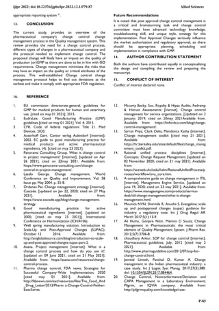 ijlpr 2022; doi 10.22376/ijpbs/lpr.2022.12.1.P79-87 Allied Sciences
P-85
appropriate reporting system 51
.
13. CONCLUSION
The current study, provides an overview of the
pharmaceutical company’s change control change
management process in the Quality management system. This
review provides the need for a change control process,
different types of changes in a pharmaceutical company and
the protocol needed to implement change control. The
proposed change will likely have an impact on the quality of
production (or)GMP as there are done to be in line with ISO
requirements. Change management minimizes the risks that
may have an impact on the quality or critical attributes of the
process. This well-established Change control change
management protocol helps to find out deviations at the
earliest and make it comply with appropriate FDA regulation.
Future Recommendations
It is noted that post approval change control management is
a critical and brainstorming task and change control
committee must have advanced technology knowledge,
troubleshooting skill, and unique style, strategy for this
implementation. Post Approval Changes seriously influence
the market authorization and regulatory approval, so there
should be appropriate planning, scheduling and
implementation in compliance with GMP.
14. AUTHOR CONTRIBUTION STATEMENT
Both the authors have contributed equally in conceptualizing
the design and compiling the review and preparing the
manuscript.
15. CONFLICT OF INTEREST
Conflict of interest declared none.
16. REFERENCE
1. EU commission directorate-general; guidelines for
GMP for medical products for human and veterinary
use. [cited on may 01 2021]; 2015.
2. EudraLex. Good Manufacturing Practice (GMP)
guidelines.[cited on may 01 2021]. Vol. 4; 2015.
3. CFR. Code of federal regulations Title 21. Med
Devices. 2020.
4. Auterhoff Gert. Cantor verlag Aulendorf [internet];
2002. EC guide to good manufacturing practice for
medical products and active pharmaceutical
ingredients. (4). [cited on may 23 2021].
5. Panorama Consulting Group. What is change control
in project management? [internet]. [updated on Apr
26 2021]; cited on 22may 2021. Available from:
https://www.panorama-consulting.com/change-
control-in-project-management/.
6. Laszlo George. Change management. World
Conference on Quality and Improvement. Vol. 58
Issue pp; May 2004. p. 55-8.
7. Ordenes Pat. Change management strategy [internet].
Cascade. [updated on Jan 22, 2020; cited on 27 May
2021]. Available from:
https://www.cascade.app/blog/change-management-
strategy.
8. Good manufacturing practice for active
pharmaceutical ingredients [internet]. [updated on
2000; [cited on may 23 2021]]. International
Conference on Harmonization (ICH/4106).
9. Well spring manufacturing solution; Introduction to
Scale-Up and Post-Approval Changes (SUPAC);
October 12 2016. Available from:
http://aniglobalsource.com/blog/introduction-to-scale-
up-and-post-approval-changes-supac-part-2.
10. Asana. Project management [internet]. What is a
change control process and how do you use it?.
[updated on 09 June 2021; cited on 21 May 2021].
Available from: https://asana.com/resources/change-
control-process.
11. Pharma change control, FDA news; Strategies for
Successful Company-Wide Implementation; 2020
[cited may 01 2021]. Available from:
http://fdanews.com/ext/resources/files/The_Food_And
_Drug_Letter/2013/Pharm a-Change-Control-Peither-
ExecSeries.
12. Mccarty Becky. Soc, Royalty & Hipaa Audits, Fedramp
& Hitrust Assessments [Inernet]. Change control
management for service organizations. [Updated on 2
January; 2019; cited on 20may 2021Available from.
Available from: https://linfordco.com/blog/change-
control-management/.
13. Sarran Priya, Clark Delia, Mendonca Kathy [internet].
Change management toolkit [cited may 21 2021].
Available from:
https://hr.berkeley.edu/sites/default/files/change_manag
ement_toolkit.pdf.
14. Rational unified process: disciplines [internet].
Concepts: Change Request Management [updated on
02 November 2020; cited on 21 may 2021]. Available
from:
https://sceweb.uhcl.edu/helm/RationalUnifiedProcess/p
rocess/workflow/ovu_core.htm.
15. A comprehensive guide on change management in ITIL
[internet]. Management Engine Service. [updated on
June 19, 2020; cited on 23 may 2021]. Available from:
https://www.manageengine.com/products/service-
desk/itil-change-management/what-is-change-
management.html.
16. Mounica NVN, Sharmila R, Anusha S, Evangeline; scale
up and postapproval changes (supac) guidance for
industry: a regulatory note. Int J Drug Regul Aff.
March 2017;5(1):13-9.
17. Ali Huma, Gonjare Nitin. Menino D Souza; Change
Management in Pharmaceuticals: the most critical
element of Quality Management System. J Pharm Res.
2012;5(7):3706-8.
18. choudhary Ankur. SOP for change control [internet].
Pharmaceutical guidelines, July; 2012 [cited may 2
2021]. Available from:
http://www.pharmaguideline.com/2012/07/sop-for-
change-control.html.
19. Jamwal Umesh, Panchal D, Kumar A. Change
management in the Indian pharmaceutical industry: a
case study. Int J Logist Syst Manag. 2017;27(3):380.
doi: 10.1504/IJLSM.2017.084464.
20. Change Control, Nonconformance/Deviation and
CAPA Management in a Laboratory Environment;
Pilgrim, an IQVIA company. Available from:
http://pilgrimquality.com/knowledge/case-
 