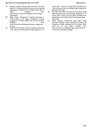 ijlpr 2022; doi 10.22376/ijpbs/lpr.2022.12.1.P79-87 Allied Sciences
P-87
47. Business change readiness guide [internet]. The best
guide for conducting readiness assessments & getting
organizations Prepared for a Change [cited May 21
2021]. Available from:
https://www.airiodion.com/organizational-readiness-
assessment/.
48. Miller Kelsey. Management essentials [internet]. 5
Critical steps in the change management process.
[updated on 19 March 2020; cited on 23 may 2021].
Available from:
https://online.hbs.edu/blog/post/change-management-
process.
49. ProServeIT [internet]. Change management planning:
7 key steps to implementing change. [updated on 15
march 2021; ; cited on 23 may 2021]. Available from:
https://www.proserveit.com/blog/change-management-
planning-7-key-steps.
50. Asa Muhammad Nurul. Planning and executing change
effectively [internet]. Asa [journal]. [updated on 12
January 2021; cited on 26 may 2021]. Available from:
https://asajournal.site/planning-and-executing-change-
effectively/.
51. Watts Stephen. Muhammad Raza. BMC blogs
[internet]. Changes Types: Standard VS Normal VS
Emergency Change. [updated on 30 October 2019;
cited on 21 may 2021]. Available from:
https://www.bmc.com/blogs/changes-types-standard-
vs-normal-vs-emergency-change/.
 