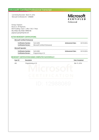 Last Activity Recorded : March 15, 2016
Microsoft Certification ID : 12988089
Georgy Grigoryev
Electra st., NT.Payments
ADCP building, Tower C, office 1703, 17 floor.
Abu Dhabi, Abu Dhabi 109924 AE
grigoryev.georgii@gmail.com
ACTIVE MICROSOFT CERTIFICATIONS:
Microsoft Certified Professional
Certification Number : F623-8298 Achievement Date : 03/15/2016
Certification/Version : Microsoft Certified Professional
Microsoft Specialist
Certification Number : F623-8300 Achievement Date : 03/15/2016
Certification/Version : Programming in C#
MICROSOFT CERTIFICATION EXAMS COMPLETED SUCCESSFULLY :
Exam ID Description Date Completed
483 Programming in C# Mar 15, 2016
 