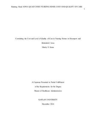 Running Head: IOWA QUAD CITIES NURSING HOME COST AND QUALITY OF CARE
1
Correlating the Cost and Level of Quality of Care in Nursing Homes in Davenport and
Bettendorf, Iowa
Sherry S. Stone
A Capstone Presented in Partial Fulfillment
of the Requirements for the Degree
Master of Healthcare Administration
KAPLAN UNIVERSITY
December 2016
 