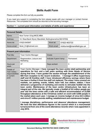 Page 1 of 19
Skills Audit Form
Please complete this form as fully as possible
If you need any support in completing the form please speak with your manager or contact Human
Resources. The completed form should be returned to the recruiting manager.
Section 1 – current post information and details of skills and experience
Personal Details
Name: Nick Turner I.Eng MICE,MBA
Address: 14, West Bank Wynd, Mansfield, Nottinghamshire,NG197DQ
Home tel: 01623 645947 Work tel: 01623 463733
Home email: Nickt_01@hotmail.com Work email: nickturner@mansfield.gov.uk
Present post information
Post title: Town Centre Manager Grade: 7
Department: Regeneration, Leisure and
Marketing
Indicate if perm/ temp: Permanent
Hours per
week:
37 Days worked: 5
Details of
main duties /
responsibilities
in current
post:
Town Centre Manager- I have managed the town centre retail partnership and
operations for four and a half years working with three Heads of Service
during that time. I have guided the section through the establishment of the
BID from inception to the recent re-election. I manage 8 office /supervisory
staff and 28 frontline staff. I have introduced efficiency savings where there
has been a further 6 front line staff not replaced. The areas I have covered are
markets, car parking, events, toilets, town hall, bus station, station. I have
delivered a programme of marketing and events to stimulate footfall into the
town centre. Maintenance of the town centre infrastructure has been an
integral part of the role. We typically create a footfall of 9.6 million people per
year into the town centre with a safe and efficient accommodation of 23,000
throughput attendance at the Christmas switch on event with 8,000 people in
the market place each year. I manage an income budget of circa £2.5 million
and circa £1 million pounds staffing, establishment and maintenance budget.
I manage disciplinary, performance and absence/ attendance management.
We have the best attendance figures in the council which is a monumental
turnaround from one of the worst attendance records when I was appointed in
July 2010.
Document Marking: RESTRICTED ONCE COMPLETED
 