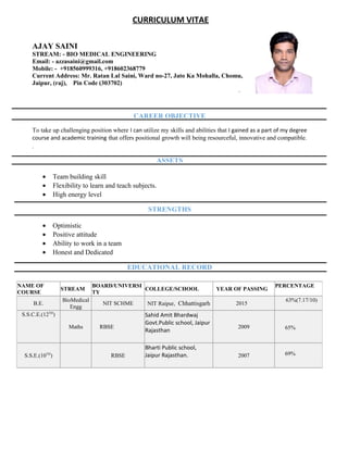 CURRICULUM VITAE
AJAY SAINI
STREAM: - BIO MEDICAL ENGINEERING
Email: - azzasaini@gmail.com
Mobile: - +918560999316, +918602368779
Current Address: Mr. Ratan Lal Saini, Ward no-27, Jato Ka Mohalla, Chomu,
Jaipur, (raj), Pin Code (303702)
.
CAREER OBJECTIVE
To take up challenging position where I can utilize my skills and abilities that I gained as a part of my degree
course and academic training that offers positional growth will being resourceful, innovative and compatible.
.
ASSETS
• Team building skill
• Flexibility to learn and teach subjects.
• High energy level
STRENGTHS
• Optimistic
• Positive attitude
• Ability to work in a team
• Honest and Dedicated
EDUCATIONAL RECORD
NAME OF
COURSE
STREAM
BOARD/UNIVERSI
TY
COLLEGE/SCHOOL YEAR OF PASSING
PERCENTAGE
B.E.
BioMedical
Engg
NIT SCHME NIT Raipur, Chhattisgarh 2015
63%(7.17/10)
S.S.C.E.(12TH
)
Maths RBSE
Sahid Amit Bhardwaj
Govt.Public school, Jaipur
Rajasthan
2009 65%
S.S.E.(10TH
) RBSE
Bharti Public school,
Jaipur Rajasthan. 2007 69%
 
