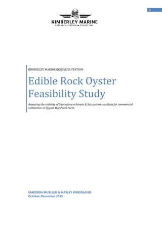 0
KIMBERLEY MARINE RESEARCH STATION
Edible Rock Oyster
Feasibility Study
Assessing the viability of Saccostrea echinata & Saccostrea cucullata for commercial
cultivation at Cygnet Bay Pearl Farm.
MADISON MUELLER & HAYLEY WOODLAND
October-December 2015
 