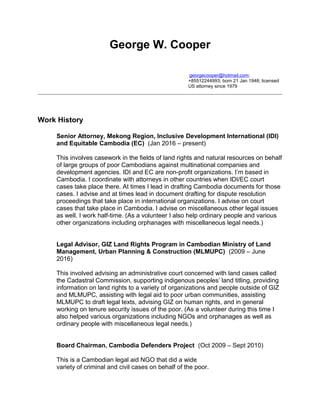 George W. Cooper
georgecooper@hotmail.com;
+85512244993; born 21 Jan 1948; licensed
US attorney since 1979
Work History
Senior Attorney, Mekong Region, Inclusive Development International (IDI)
and Equitable Cambodia (EC) (Jan 2016 – present)
This involves casework in the fields of land rights and natural resources on behalf
of large groups of poor Cambodians against multinational companies and
development agencies. IDI and EC are non-profit organizations. I’m based in
Cambodia. I coordinate with attorneys in other countries when IDI/EC court
cases take place there. At times I lead in drafting Cambodia documents for those
cases. I advise and at times lead in document drafting for dispute resolution
proceedings that take place in international organizations. I advise on court
cases that take place in Cambodia. I advise on miscellaneous other legal issues
as well. I work half-time. (As a volunteer I also help ordinary people and various
other organizations including orphanages with miscellaneous legal needs.)
Legal Advisor, GIZ Land Rights Program in Cambodian Ministry of Land
Management, Urban Planning & Construction (MLMUPC) (2009 – June
2016)
This involved advising an administrative court concerned with land cases called
the Cadastral Commission, supporting indigenous peoples’ land titling, providing
information on land rights to a variety of organizations and people outside of GIZ
and MLMUPC, assisting with legal aid to poor urban communities, assisting
MLMUPC to draft legal texts, advising GIZ on human rights, and in general
working on tenure security issues of the poor. (As a volunteer during this time I
also helped various organizations including NGOs and orphanages as well as
ordinary people with miscellaneous legal needs.)
Board Chairman, Cambodia Defenders Project (Oct 2009 – Sept 2010)
This is a Cambodian legal aid NGO that did a wide
variety of criminal and civil cases on behalf of the poor.
 