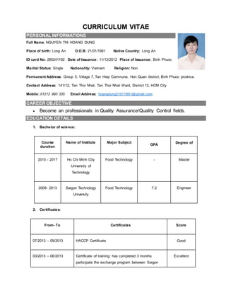 CURRICULUM VITAE
PERSONAL INFORMATIONS
Full Name: NGUYEN THI HOANG DUNG
Place of birth: Long An D.O.B: 21/01/1991 Native Country: Long An
ID card No: 285241192 Date of Issuance: 11/12/2012 Place of Issuance: Binh Phuoc
Marital Status: Single Nationality: Vietnam Religion: Non
Permanent Address: Group 5, Village 7, Tan Hiep Commune, Hon Quan district, Binh Phuoc province.
Contact Address: 141/12, Tan Thoi Nhat, Tan Thoi Nhat Ward, District 12, HCM City
Mobile: 01212 993 335 Email Address: hoangdung21011991@gmail.com
CAREER OBJECTIVE
 Become an professionals in Quality Assurance/Quality Control fields.
EDUCATION DETAILS
1. Bachelor of science:
Course
duration
Name of Institute Major Subject
GPA
Degree of
2015 - 2017 Ho Chi Minh City
University of
Technology
Food Technology - Master
2009- 2013 Saigon Technology
University
Food Technology 7.2 Engineer
2. Certificates:
From- To Certificates Score
07/2013 – 09/2013 HACCP Certificate Good
03/2013 – 06/2013 Certificate of training: has completed 3 months
participate the exchange program between Saigon
Excellent
 