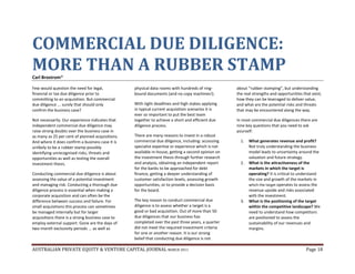 AUSTRALIAN PRIVATE EQUITY & VENTURE CAPITAL JOURNAL MARCH 2011 Page 18
COMMERCIAL DUE DILIGENCE:
MORE THAN A RUBBER STAMPCarl Brostrom*
Few would question the need for legal,
financial or tax due diligence prior to
committing to an acquisition. But commercial
due diligence ... surely that should only
confirm the business case?
Not necessarily. Our experience indicates that
independent commercial due diligence may
raise strong doubts over the business case in
as many as 25 per cent of planned acquisitions.
And where it does confirm a business case it is
unlikely to be a rubber stamp possibly
identifying unrecognised risks, threats and
opportunities as well as testing the overall
investment thesis.
Conducting commercial due diligence is about
assessing the value of a potential investment
and managing risk. Conducting a thorough due
diligence process is essential when making a
corporate acquisition and can often be the
difference between success and failure. For
small acquisitions this process can sometimes
be managed internally but for larger
acquisitions there is a strong business case to
employ external support. Gone are the days of
two-month exclusivity periods ... as well as
physical data rooms with hundreds of ring-
bound documents (and no copy machines!).
With tight deadlines and high stakes applying
in typical current acquisition scenarios it is
ever so important to put the best team
together to achieve a short and efficient due
diligence process.
There are many reasons to invest in a robust
commercial due diligence, including: accessing
specialist expertise or experience which is not
available in-house, getting a second opinion on
the investment thesis through further research
and analysis, obtaining an independent report
for the banks to be approached for debt
finance, getting a deeper understanding of
customer satisfaction levels, assessing growth
opportunities, or to provide a decision basis
for the board.
The key reason to conduct commercial due
diligence is to assess whether a target is a
good or bad acquisition. Out of more than 50
due diligences that our business has
completed over the past three years, a quarter
did not meet the required investment criteria
for one or another reason. It is our strong
belief that conducting due diligence is not
about “rubber stamping”, but understanding
the real strengths and opportunities that exist,
how they can be leveraged to deliver value,
and what are the potential risks and threats
that may be encountered along the way.
In most commercial due diligences there are
nine key questions that you need to ask
yourself:
1. What generates revenue and profit?
Not truly understanding the business
model leads to uncertainty around the
valuation and future strategy.
2. What is the attractiveness of the
markets in which the target is
operating? It is critical to understand
the size and growth of the markets in
which the target operates to assess the
revenue upside and risks associated
with the investment.
3. What is the positioning of the target
within the competitive landscape? We
need to understand how competitors
are positioned to assess the
sustainability of our revenues and
margins.
 