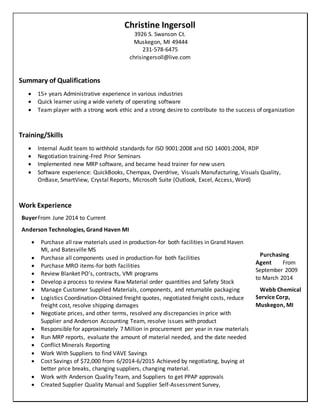 Christine Ingersoll
3926 S. Swanson Ct.
Muskegon, MI 49444
231-578-6475
chrisingersoll@live.com
Summary of Qualifications
 15+ years Administrative experience in various industries
 Quick learner using a wide variety of operating software
 Team player with a strong work ethic and a strong desire to contribute to the success of organization
Training/Skills
 Internal Audit team to withhold standards for ISO 9001:2008 and ISO 14001:2004, RDP
 Negotiation training-Fred Prior Seminars
 Implemented new MRP software, and became head trainer for new users
 Software experience: QuickBooks, Chempax, Overdrive, Visuals Manufacturing, Visuals Quality,
OnBase, SmartView, Crystal Reports, Microsoft Suite (Outlook, Excel, Access, Word)
Work Experience
BuyerFrom June 2014 to Current
Anderson Technologies, Grand Haven MI
Purchasing
Agent From
September 2009
to March 2014
Webb Chemical
Service Corp,
Muskegon, MI
 Purchase all raw materials used in production-for both facilities in Grand Haven
MI, and Batesville MS
 Purchase all components used in production-for both facilities
 Purchase MRO items-for both facilities
 Review Blanket PO’s, contracts, VMI programs
 Develop a process to review Raw Material order quantities and Safety Stock
 Manage Customer Supplied Materials, components, and returnable packaging
 Logistics Coordination-Obtained freight quotes, negotiated freight costs, reduce
freight cost, resolve shipping damages
 Negotiate prices, and other terms, resolved any discrepancies in price with
Supplier and Anderson Accounting Team, resolve issues with product
 Responsible for approximately 7 Million in procurement per year in raw materials
 Run MRP reports, evaluate the amount of material needed, and the date needed
 Conflict Minerals Reporting
 Work With Suppliers to find VAVE Savings
 Cost Savings of $72,000 from 6/2014-6/2015 Achieved by negotiating, buying at
better price breaks, changing suppliers, changing material.
 Work with Anderson Quality Team, and Suppliers to get PPAP approvals
 Created Supplier Quality Manual and Supplier Self-Assessment Survey,
 