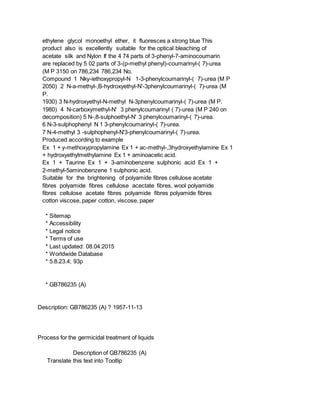 ethylene glycol monoethyl ether, it fluoresces a strong blue This
product also is excellently suitable for the optical bleaching of
acetate silk and Nylon If the 4 74 parts of 3-phenyl-7-aminocoumarin
are replaced by 5 02 parts of 3-(p-methyl phenyl)-coumarinyl-( 7)-urea
(M P 3150 on 786,234 786,234 No.
Compound 1 Nky-iethoxypropyl-N 1-3-phenylcoumarinyl-( 7)-urea (M P
2050) 2 N-a-methyl-,B-hydroxyethyl-N'-3phenylcoumarinyl-( 7)-urea (M
P.
1930) 3 N-hydroxyethyl-N-methyl N-3phenylcoumarinyl-( 7)-urea (M P.
1980) 4 N-carboxymethyl-N' 3 phenylcoumarinyl ( 7)-urea (M P 240 on
decomposition) 5 N-,8-sulphoethyl-N' 3 phenylcoumarinyl-( 7)-urea.
6 N-3-sulphophenyl N 1 3-phenylcoumarinyl-( 7)-urea.
7 N-4-methyl 3 -sulphophenyl-N'3-phenylcoumarinyl-( 7)-urea.
Produced according to example
Ex 1 + y-methoxypropylamine Ex 1 + ac-methyl-,3hydroxyethylamine Ex 1
+ hydroxyethylmethylamine Ex 1 + aminoacetic acid.
Ex 1 + Taurine Ex 1 + 3-aminobenzene sulphonic acid Ex 1 +
2-methyl-5aminobenzene 1 sulphonic acid.
Suitable for the brightening of polyamide fibres cellulose acetate
fibres polyamide fibres cellulose acectate fibres, wool polyamide
fibres cellulose acetate fibres polyamide fibres polyamide fibres
cotton viscose, paper cotton, viscose, paper
* Sitemap
* Accessibility
* Legal notice
* Terms of use
* Last updated: 08.04.2015
* Worldwide Database
* 5.8.23.4; 93p
* GB786235 (A)
Description: GB786235 (A) ? 1957-11-13
Process for the germicidal treatment of liquids
Description of GB786235 (A)
Translate this text into Tooltip
 
