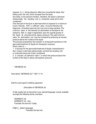 exposed to a strong ultrasonic effect are converted far below their
boiling point into mist, which escapes from the liquid.
According to the present invention, therefore, the liquid is atomised
ultrasonically, the resulting mist is conducted away and is then
condensed.
Only that part of the liquid is atomised which is exposed to a maximum
sound intensity. With a sufficient value of sound intensity only
fragments of bacteria pass into the mist, but no living bacteria. The
minimum value of the intensity for atomisation of the liquid in the
ultrasonic field to begin is dependent upon the specific gravity of
the liquid, its viscosity and its vapour pressure. The said minimum
value for atomisation can thus be increased by producing an excess
pressure above the surface of the liquid.
The process proposed by the invention is of especial importance in the
germicidal treatment of liquids for therapeutic purposes.
What I claim is : -
1. A process for the germicidal treatment of liquids characterised in
that a liquid is atomised ultrasonically, and that the resulting mist
is conducted away and is then condensed.
2. A process as claimed in claim 1, in which the pressure above the
surface of the liquid is above atmospheric pressure.
* GB786236 (A)
Description: GB786236 (A) ? 1957-11-13
Electric wave-signal modifying apparatus
Description of GB786236 (A)
A high quality text as facsimile in your desired language may be available
amongst the following family members:
US2890273 (A)
US2890273 (A) less
Translate this text into Tooltip
[79][(1)__Select language]
Translate this text into
 
