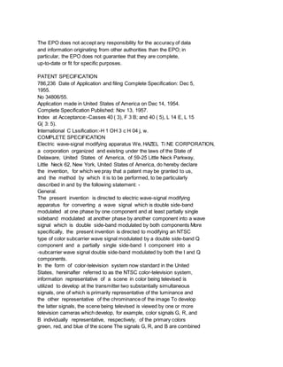 The EPO does not accept any responsibility for the accuracy of data
and information originating from other authorities than the EPO; in
particular, the EPO does not guarantee that they are complete,
up-to-date or fit for specific purposes.
PATENT SPECIFICATION
786,236 Date of Application and filing Complete Specification: Dec 5,
1955.
No 34806/55.
Application made in United States of America on Dec 14, 1954.
Complete Specification Published: Nov 13, 1957.
Index at Acceptance:-Casses 40 ( 3), F 3 B; and 40 ( 5), L 14 E, L 15
G( 3: 5).
International C Lssification:-H 1 OH 3 c H 04 j, w.
COMPLETE SPECIFICATION
Electric wave-signal modifying apparatus We, HAZEL Ti NE CORPORATION,
a corporation organized and existing under the laws of the State of
Delaware, United States of America, of 59-25 Little Neck Parkway,
Little Neck 62, New York, United States of America, do hereby declare
the invention, for which we pray that a patent may be granted to us,
and the method by which it is to be performed, to be particularly
described in and by the following statement: -
General.
The present invention is directed to electric wave-signal modifying
apparatus for converting a wave signal which is double side-band
modulated at one phase by one component and at least partially single
sideband modulated at another phase by another component into a wave
signal which is double side-band modulated by both components More
specifically, the present invention is directed to modifying an NTSC
type of color subcarrier wave signal modulated by a double side-band Q
component and a partially single side-band I component into a
-subcarrier wave signal double side-band modulated by both the I and Q
components.
In the form of color-television system now standard in the United
States, hereinafter referred to as the NTSC color-television system,
information representative of a scene in color being televised is
utilized to develop at the transmitter two substantially simultaneous
signals, one of which is primarily representative of the luminance and
the other representative of the chrominance of the image To develop
the latter signals, the scene being televised is viewed by one or more
television cameras which develop, for example, color signals G, R, and
B individually representative, respectively, of the primary colors
green, red, and blue of the scene The signals G, R, and B are combined
 